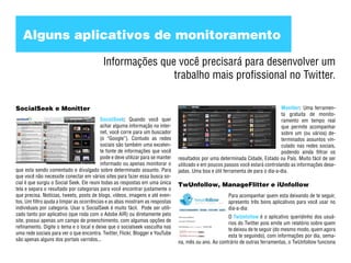 Alguns aplicativos de monitoramento

                                           Informações que você precisará para desenvolver um
                                                          trabalho mais profissional no Twitter.

SocialSeek e Monitter                                                                                                            Monitter: Uma ferramen-
                                                                                                                                 ta gratuita de monito-
                                          SocialSeek: Quando você quer                                                           ramento em tempo real
                                          achar alguma informação na inter-                                                      que permite acompanhar
                                          net, você corre para um buscador                                                       sobre um (ou vários) de-
                                          (o “Google”). Contudo as redes                                                         terminados assuntos vin-
                                          sociais são também uma excelen-                                                        culado nas redes sociais,
                                          te fonte de informações que você                                                       podendo ainda filtrar os
                                          pode e deve utilizar para se manter   resultados por uma determinada Cidade, Estado ou País. Muito fácil de ser
                                          informado ou apenas monitorar o       utilizado e em poucos passos você estará controlando as informações dese-
que esta sendo comentado e divulgado sobre determinado assunto. Para            jadas. Uma boa e útil ferramenta de para o dia-a-dia.
que você não necessite conectar em vários sites para fazer essa busca so-
cial é que surgiu o Social Seek. Ele reuni todas as respostas em uma única      TwUnfollow, ManageFlitter e iUnfollow
tela e separa o resultado por categorias para você encontrar justamente o
que precisa. Notícias, tweets, posts de blogs, vídeos, imagens e até even-                             Para acompanhar quem esta deixando de te seguir,
tos. Um filtro ajuda a limpar as ocorrências e as abas mostram as respostas                            apresento três bons aplicativos para você usar no
individuais por categoria. Usar o SocialSeek é muito fácil. Pode ser utili-                            dia-a-dia:
zado tanto por aplicativo (que roda com o Adobe AIR) ou diretamente pelo                               O TwUnfollow é o aplicativo queridinho dos usuá-
site, possui apenas um campo de preenchimento, com algumas opções de                                   rios do Twitter pois emite um relatório sobre quem
refinamento. Digite o tema e o local e deixe que o socialseek vasculha nas                             te deixou de te seguir (do mesmo modo, quem agora
uma rede sociais para ver o que encontra. Twitter, Flickr, Blogger e YouTube                           esta te seguindo), com informações por dia, sema-
são apenas alguns dos portais varridos...                                       na, mês ou ano. Ao contrário de outras ferramentas, o TwUnfollow funciona
 