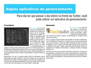 Alguns aplicativos de gerenciamento

                       Para não ter que passar o dia inteiro na frente do Twitter, você
                                        pode utilizar um aplicativo de gerenciamento.
Tweetdeck                                                                      Hootsuite
                                               O Tweetdeck é um dos sof-                                                  O Hootsuite é um aplicativo
                                               twares mais utilizados pelos                                               web simples e funcional em
                                               twitteiros para conferir em                                                formato de painel de mídias
                                               tempo real as novidades,                                                   sociais que permite o geren-
                                               programar seu tweets, mo-                                                  ciamento de múltiplas platafor-
                                               nitorar as interações (reply    mas e perfis como Twitter, Facebook, LikedIn, My Space, Foursquare, entre
                                               e DM) e palavras chaves.        outras redes sociais.
                                               Chegou ao seu auge em ju-       Com as mesmas funções básicas (encontradas em diversas plataformas,
                                               nho de 2009, onde, segun-       como TweetDeck) de programar e monitorar que o que esta acontecendo
                                               do o site oficial do Twitter,   nas suas redes socais, só que com alguns adventos que fazem uma gran-
                                               obteve 45.70% de todos          de diferença, como: O maior número de redes sociais; Se tiver uma conta
                                               os compartilhamentos de         no Wordpres você pode “blogar” diretamente pelo Hootsuite; Analisar os
updates de status sendo gerados pelo software. Em 25 de maio de 2011, o        resultados com relatórios de estatísticas; Indexação de dados do Google
TweetDeck foi adquirido pelo próprio Twitter, por um preço estimado entre      Analytics, etc.
40 a 50 milhões de dólares. Desde então, com as ultimas atualizações (e a Disponível em três planos: Gratuito, Pago (Pro) e Corporativo. Se optar por
pouca aceitação das novas versões), anda perdendo um pouco de fatura de   essa plataforma, recomenda-se o uso na versão paga por ser mais comple-
mercado.                                                                  ta, agora, a versão gratuita irá realmente satisfazer suas necessidades, com
Basicamente, com ele, os usuários podem dividir em diferentes colunas alguns relatórios de estatísticas, inclusive sendo bom para você se habituar
informações que julgar relevantes, como por exemplo, em uma coluna os a ferramenta.
tweets dos seus amigos, em outra os Replys, em uma terceira as DMs, outra
uma lista que você esta acompanhando, e assim por diante. Você acompa-
nha uma série de informações em um painel amplo e organizado.
 