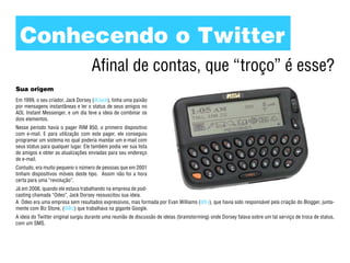 Conhecendo o Twitter
                                    Afinal de contas, que “troço” é esse?
Sua origem
Em 1999, o seu criador, Jack Dorsey (@Jack), tinha uma paixão
por mensagens instantâneas e ler o status de seus amigos no
AOL Instant Messenger, e um dia teve a ideia de combinar os
dois elementos.
Nesse período havia o pager RIM 850, o primeiro dispositivo
com e-mail. E para utilização com este pager, ele conseguiu
programar um sistema no qual poderia mandar um e-mail com
seus status para qualquer lugar. Ele também podia ver sua lista
de amigos e obter as atualizações enviadas para seu endereço
de e-mail.
Contudo, era muito pequeno o número de pessoas que em 2001
tinham dispositivos móveis deste tipo. Assim não foi a hora
certa para uma “revolução”.
Já em 2006, quando ele estava trabalhando na empresa de pod-
casting chamada “Odeo”, Jack Dorsey ressuscitou sua ideia.
A Odeo era uma empresa sem resultados expressivos, mas formada por Evan Williams (@Ev), que havia sido responsável pela criação do Blogger, junta-
mente com Biz Stone, (@Biz) que trabalhava na gigante Google.
A ideia do Twitter original surgiu durante uma reunião de discussão de ideias (brainstorming) onde Dorsey falava sobre um tal serviço de troca de status,
com um SMS.
 