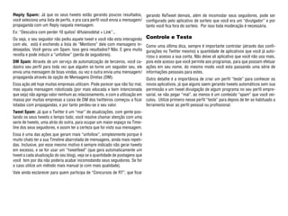 Reply Spam: Já que os seus tweets estão gerando poucos resultados, gerando ReTweet demais, além de incomodar seus seguidores, pode ser
você seleciona uma lista de perfis, e pra cara perfil você envia a mensagem/ configurado pelo aplicativo de sorteio que você era um “divulgador” e por
propaganda com um Reply naquela mensagem.                                    tanto você fica fora do sorteio. Por isso toda moderação é necessária.
Ex: “Descubra com perder 10 quilos! @fulanodetal + Link”...
Ou seja, o seu seguidor não pediu aquele tweet e você não esta interagindo     Controle e Teste
com ele, está é enchendo a lista de “Mentions” dele com mensagens in-    Como uma última dica, sempre é importante controlar (através das confi-
desejadas. Você gerou um Spam. Isso gera resultados? Não. E gera muita   gurações no Twitter mesmo) a quantidade de aplicativos que você já auto-
revolta e pode induzir a “unfollow” (perda de seguidores).               rizou o acesso a sua conta. Não deixe ali aplicativo que você não usa mais,
DM Spam: Através de um serviço de automatização de terceiros, você ca- pois este acesso que você permite aos programas, para que possam efetuar
dastra seu perfil para toda vez que alguém se torne um seguidor seu, ele ações em seu nome, do mesmo modo você esta passando uma série de
envia uma mensagem de boas vindas, ou vez e outra envia uma mensagem/ informações pessoais para estes.
propaganda através da opção de Mensagens Diretas (DM).                   Outro detalhe é a importância de criar um perfil “teste” para conhecer os
Essa ação até hoje muitas empresas utilizam. Pode parecer que não faz mal,     novos aplicativos, já que alguns saem gerando tweets automáticos sem sua
mas aquela mensagem robotizada (por mais educada e bem intencionada            permissão e um tweet divulgação de algum programa no seu perfil empre-
que seja) não agrega valor nenhum ao relacionamento, e com a utilização em     sarial, se não pegar “mal”, ao menos é um conteúdo “spam” que você vei-
massa por muitas empresas a caixa de DM dos twitteiros começou a ficar         culou. Utilize primeiro nesse perfil “teste” para depois de ter se habituado a
lotadas com propagandas, e por tanto perdeu-se o seu valor.                    ferramenta levar ao perfil pessoal ou profissional.
Tweet Spam: Já que o Twitter é um “mar” de atualizações, com gente pos-
tando os seus tweets o tempo todo, você resolve chamar atenção com uma
serie de tweets, uma atrás do outra, para ocupar um maior espaço na Time-
line dos seus seguidores, e assim ter a certeza que foi visto sua mensagem.
Essa é uma das ações que geram mais “unfollow”, simplesmente porque é
muito chato ter a sua Timeline abarrotada de mensagens, ainda mais repeti-
das. Inclusive, por esse mesmo motivo é sempre indicado não gerar tweets
em excesso, e se for usar um “tweetfeed” (que gera automaticamente um
tweet a cada atualização do seu blog), veja se a quantidade de postagens que
você tem por dia não poderia acabar incomodando seus seguidores. Se for
o caso utilize um método mais manual (e com mais qualidade).
Vale ainda esclarecer para quem participa de “Concursos de RT”, que ficar
 