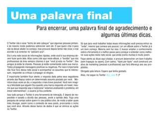 Uma palavra final
                               Para encerrar, uma palavra final de agradecimento e
                                                            algumas últimas dicas.
O Twitter não e esse “bicho de sete cabeças” que algumas pessoas pintam,    Só que para você trabalhar todas essas informações você precisa entrar na
e do mesmo modo podemos sobreviver sem ele. O que quero citar é para        “onda”, mesmo que comece aos poucos. Ler um eBook sobre o Twitter já é
não se deixar abater no começo, mas procurar depois tentar não viciar, e malum bom começo. Maioria nem faz isso. E buscar ampliar o conhecimento
acordar e já conectar no “pássaro azul”.                                    sobre a ferramenta é o melhor passo para começar e entender como melho-
Ele é uma rede social de informações rápidas, onde você e sua empresa de- rar suas ações nesta rede social, que ainda (como muitas) é muito jovem.
vem fazer parte dele. Alias como citei aqui neste eBook, o “bordão” que nós Fique atento as dicas aqui citadas, e procure desenvolver um bom trabalho
profissionais da área sempre citamos é que “você já esta no Twitter”. Seu (sem trapaças ou spam). Com calma, “tijolo por tijolo” você construirá um
amigos já estão te citando. Pessoas já estão comentando sobre sua marca. ativo de marketing (pessoal e profissional) que fará diferença aos seu pro-
Todos propagando mensagens positivas ou negativas. Por isso é importante pósitos.
não ficar fora dessa rede social e acompanhar os assuntos que te interes-
                                                                            Obrigado pela leitura. Espero que tenha gostado.
sam, responder as criticas e propagar os elogios.
                                                                            Alias, me segue no Twitter @js_vidal !! ;P
É importante também ficar atento a resposta dada pelos seus seguidores
através das Replys sobre um determinado assunto postado por você. Mo-
nitore duas vezes ao dia, e responda o mais breve possível. Você nem imagi-
na a felicidade que alguém fica quando uma marca responde um tweet, mes-
mo que sua responda seja o tradicional “estamos analisando o problema, em
breve retornaremos”, o usuário já fica contente.
Isso tudo porque o Twitter é uma ferramenta de interação. E depois de res-
pondido e sanado a dúvida das pessoas, anote a opinião dela. Faça uma
pesquisa de campo sobre quem é o seu público alvo, de modo a saber quais
links divulgar, assim como o conteúdo de seus posts, priorizando o nicho
que você atrai. Através desse banco de dados é que se otimiza as ações
no Twitter.
 