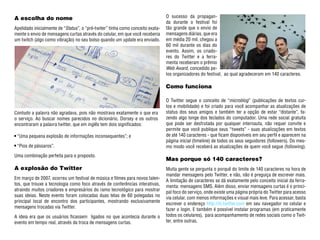 A escolha do nome                                                               O sucesso da propagan-
                                                                                da durante o festival foi
Apelidado inicialmente de “Status”, o “pré-twiter” tinha como conceito exata-   tão grande que o envio de
mente o envio de mensagens curtas através do celular, em que você receberia     mensagens diárias, que era
um twitch (algo como vibração) no seu bolso quando um update era enviado.       em média 20 mil, chegou a
                                                                                60 mil durante os dias do
                                                                                evento. Assim, os criado-
                                                                                res do Twitter e a ferra-
                                                                                menta receberam o prêmio
                                                                                Web Award, concedido pe-
                                                                                los organizadores do festival, ao qual agradeceram em 140 caracteres.

                                                                                Como funciona

                                                                                O Twitter segue o conceito de “microblog” (publicações de textos cur-
                                                                                tos e mobilidade) e foi criado para você acompanhar as atualizações de
Contudo a palavra não agradava, pois não mostrava exatamente o que era          status dos seus amigos e também ter a opção de estar “distante”, fa-
o serviço. Ao buscar nomes parecidos no dicionário, Dorsey e os outros          zendo algo longe dos teclados do computador. Uma rede social gratuita
encontraram a palavra twitter, que em inglês tem dois significados:             que pode ser desfrutada por qualquer internauta, não requer convite e
                                                                                permite que você publique seus “tweets” - suas atualizações em textos
 “Uma pequena explosão de informações inconsequentes”; e                        de até 140 caracteres - que ficam disponíveis em seu perfil e aparecem na
                                                                                página inicial (timeline) de todos os seus seguidores (followers). Do mes-
 “Pios de pássaros”.                                                            mo modo você receberá as atualizações de quem você segue (following).
Uma combinação perfeita para o proposto.
                                                                                Mas porque só 140 caracteres?
A explosão do Twitter                                                           Muita gente se pergunta o porquê do limite de 140 caracteres na hora de
                                                                                mandar mensagens pelo Twitter, e não, não é preguiça de escrever mais.
Em março de 2007, ocorreu um festival de música e filmes para novos talen-
                                                                                A limitação de caracteres se dá exatamente pelo conceito inicial da ferra-
tos, que trouxe a tecnologia como foco através de conferências interativas,
                                                                                menta: mensagens SMS. Além disso, enviar mensagens curtas é o princi-
atraindo muitos criadores e empresários do ramo tecnológico para mostrar
                                                                                pal foco do serviço, onde existe uma página própria do Twitter para acesso
suas ideias. Neste evento foram colocadas duas telas de 60 polegadas no
                                                                                via celular, com menos informações e visual mais leve. Para acessar, basta
principal local de encontro dos participantes, mostrando exclusivamente
                                                                                escrever o endereço http://m.twitter.com em seu navegador no celular e
mensagens trocadas via Twitter.
                                                                                fazer o login. E também é possível instalar programas (em praticamente
A ideia era que os usuários ficassem ligados no que acontecia durante o         todos os celulares), para acompanhamento de redes sociais como o Twit-
evento em tempo real, através da troca de mensagens curtas.                     ter, entre outras.
 