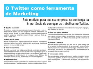 O Twitter como ferramenta
  de Marketing
                                 Sete motivos para que sua empresa se convença da
                                    importância de começar os trabalhos no Twitter.
1 – Espalhar seu conteúdo                                                       Você pode ter conteúdos com humor, desenvolver sua própria linguagem,
A rede serve exatamente para as pessoas trocarem informações e este am-         e se diferenciar no mercado.
biente é muito propício para você divulgar seu conteúdo. Outro detalhe são      5 – Gerar uma imagem de sucesso
opções como o “Retweet” (RT) que levam sua mensagem a diversos outros
usuários, que por sua vez também podem retweetar e assim por diante, ge-        Com um trabalho bem feito e alcançando uma quantidade de seguidores
rando o “efeito viral”.                                                         sua empresa emite uma imagem de sucesso que aumenta as chances do
                                                                                seu conteúdo ganhar mais ReTweet. Isso acaba gerando um círculo de
2 – Novo canal de contato                                                       crescimento contínuo.
Através dessa plataforma, as pessoas encontraram uma forma simples e nada       6 – Defender a sua marca
burocrática de entrar em contato. Tendo um perfil na rede social, sua empresa
oferecerá um novo canal de contato.                                             A grande pergunta não é porque você deve estar no Twitter, você já está
                                                                                lá, as pessoas já estão comentando da sua empresa. E como no Twitter
3 – Gerar relacionamento                                                        todo mundo conversa “abertamente”, tanto elogios como críticas são po-
Com este novo canal, você terá a oportunidade de construção de relaciona-       tencializadas. Você tem que estar lá para monitorar, defender e auxiliar na
mento entre a empresa e os usuários. Quando somos seguidos por alguém, a        propagação das mensagens positivas.
pessoa esta dizendo que aceita e quer receber o que escrevemos . Além disso, 7- Conhecer o seu público.
ser seguido permite também o envio de mensagens diretas (DM) que são
mensagens privadas, ou seja, estabelece-se um vínculo mais pessoal.          Com uma pesquisa simples você encontra opiniões e monitora termos,
                                                                             concorrentes, produtos, etc. Assim você pode conhecer melhor o seu pú-
4 - Melhora o branding                                                       blico, os seus gostos, e ir aprimorando seu negocio com essas informa-
Com o Twitter sua empresa pode emitir uma imagem mais “humana” e ganhar ções.
uma personalidade, o que melhora o seu branding (imagem da sua marca).
 