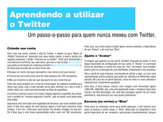 Aprendendo a utilizar
  o Twitter
                    Um passo-a-passo para quem nunca mexeu com Twitter.
                                                                               Feito isso, sua conta estará criada! Agora vamos entender a importância
Criando sua conta                                                              do seu “Avatar” e de uma boa “Bios”.
Para criar sua conta, acesse o site do Twitter, e depois na guia “Novo no
Twitter? Inscreva-se” preencha com seus dados (nome, e-mail e senha) em        Ajuste o “Avatar”
seguida pressione o botão “Inscreva-se no twitter”. Você será direcionado a
                                                                               A imagem que aparece no seu perfil, também chamada de avatar, é uma
uma tela para confirmar seu username, que será o seu arroba @Fulanodetal,
                                                                               etapa importante da configuração de sua conta. O “Avatar” é a principal
que acaba se tornando seu endereço também (http://twitter.com/fulanodetal).
                                                                               forma de identificar a marca em meio ao “mar” de tweets. Isso também
As dicas para escolha de um bom nome são:
                                                                               ajuda muito na construção de uma identidade, trabalhando o seu branding.
 Busque um nome real (que represente o seu nome ou da sua marca);
                                                                               Para o perfil de uma empresa, recomenda-se utilizar a logo, ou criar uma
 Priorize por um nome curto (pra ter mais espaços nos 140 caracteres);         representação gráfica própria (que pode ser utilizada em diferentes redes
 Não use números (a não ser que seja parte do seu nome/marca).                 sociais). No caso de um perfil pessoal, a foto de rosto é a mais utilizada e
                                                                               costuma ficar visualmente agradável.
Feito isto você receberá um e-mail de confirmação do cadastro e pedido para
ativar sua conta, este e-mail enviado serve para verificar se o seu e-mail é   Uma dica, é você buscar colocar uma imagem com dimensões iguais
válido. Após isto, você será direcionado as telas de sugestões.                (100x100, 200x200, etc), mas principalmente onde a miniatura fique bem
                                                                               visível e de fácil percepção. Se você não conseguir ajustar de um modo
A primeira mostrará como é um tweet. Depois algumas sugestões de contas,
                                                                               satisfatório, vale procurar por uma ajuda profissional.
com o pedido de “comece seguindo 5 perfis”, que se quiser você pode pular
esta etapa.
                                                                               Escreva (ou revise) a “Bios”
Aparecerá uma outra tela com sugestões de famosos, que você também pode
pular. A tela com opção de você acessar algum e-mail para encontrar seus Tanto para as empresas como para perfis pessoais, e até mesmo para
amigos. E por fim, a tela para você ajustar seu Avatar (imagem do seu per- quem já possui a conta criada, a “Bios” (descrição ou biografia) é uma
fil) e Bios (que é uma breve apresentação sobre você, em 160 caracteres). parte importante de ser revisada e aprimorada constantemente, sempre
 