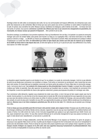 Avantage certain de cette veille, la connaissance des outils. Car oui, les communautés sont toujours différentes, les entreprises aussi, sans
parler des ressources ou des contraintes. Mais le temps que vous aurez passé vous servira à constituer un socle solide et important pour
la suite. Et surtout, vous connaîtrez les outils. Réseaux sociaux, facilitateurs de dialogues, outils d’alertes et de veille… Ce temps sera tout
sauf perdu. Et surtout, vous pourrez commencer à prendre des réflexes pour tout ce qui concerne les changements de paramètres, les
nouveautés, les réseaux sociaux qui passent et trépassent… Bref, prendre le pli du web.

Deuxième avantage, la constitution d’une première expérience. Parce qu’honnêtement, finir son Bac+5 et postuler à un poste de community
manager sans avoir de compte Twitter, sans jamais avoir touché à un blog ou à un agrégateur RSS, c’est foncer droit dans le mur. Même
quand on cherche un stage… Le CM offre sa chance aux autodidactes, il faut savoir la prendre. Mais cela demande de la pratique à défaut
d’expériences à un poste bien défini. Un débrouillard qui traîne en ligne depuis des années aura bien plus de chances qu’un employé
de la COGIP qui bosse dans le vide depuis deux ans. Se faire des lignes sur son CV, ça n’a pas de prix pour vous différencier. Et au moins,
vous saurez si le métier vous plaît !




Le deuxième aspect important quand on est étudiant et que l’on se prépare à un poste de community manager, c’est de ne pas attendre
de sortir de ses études pour commencer à se constituer un réseau. C’est certes un marronnier du recrutement, mais il prend tout son sens
dans notre secteur. On savait déjà que la cooptation concernait une bonne partie des postes en France. Mais dans le community manage-
ment, c’est encore plus le cas ! Les contacts et le réseau jouent un rôle primordial dans l’accès à l’emploi. La plupart des offres passent
d’ailleurs par Twitter et assimilés. Sans aller spammer les personnes qui travaillent dans ce secteur, il est important de commencer tôt à
les fréquenter, à suivre les spécificités de chacun (des agences notamment, grosses pourvoyeuses de postes) et à échanger avec elles.

Pour commencer cette démarche, rappelez-vous simplement de rester vous-même. Le but n’est pas de faire copain-copain avec tout le
monde. Comme partout, il y a du très bon et du très mauvais dans le monde des CM, le but est simplement de vous rapprocher de ceux avec
qui vous avez des atomes crochus ou la même vision du métier. En dehors du plaisir immédiat de l’échange, cela vous permettra d’obtenir
des conseils, de suivre de plus près l’actualité, de vous offrir aux opportunités de postes qui trainent. Même constat pour les entreprises ou
agences. Abonnez-vous à vos futurs employeurs potentiels pour être sûr de ne rien rater ! Et n’attendez pas de postuler pour échanger
avec elles.

C’est ce réseau qui vous permettra peut-être de trouver votre premier emploi, alors soignez-le bien. N’essayez pas de profiter des gens,
les échanges unilatéraux sont stériles. Rendez service, discutez, rapprochez-vous de ceux qui vous ressemblent. Les relations factices sont
vouées à l’échec d’un côté comme de l’autre, et rien n’est plus insupportable que quelqu’un qui agit uniquement par intérêt. Encore une
fois, soyez simplement vous-même ! Si vous êtes vraiment intéressé par le community management et que vous passez du temps sur le
sujet, le reste devrait venir naturellement. Le tout est de s’y prendre tôt.

Reste le cas des forums et blogs collaboratifs, comme My Community Manager et ses espaces sur Facebook. Ce genre de groupes a
beaucoup à vous apporter. Mais encore une fois, ne grillez pas les étapes en essayant de tirer la discussion vers vous et en monopolisant la
parole avec des demandes d’aides. Prenez le temps de vous faire votre propre expérience pour avoir quelque chose à apporter aux autres.
Essayez ensuite d’intégrer ces espaces et d’y être actif, cela vous apportera beaucoup humainement et professionnellement. Mais
aussi en termes d’employabilité et d’accès aux offres du marché caché.




                                                                      14
 