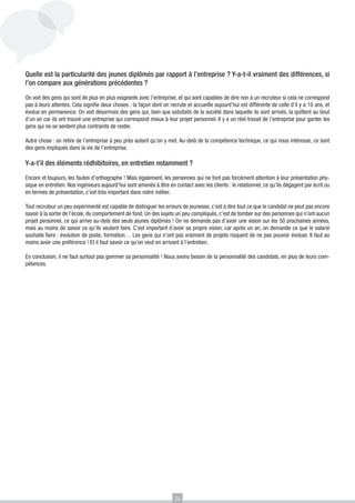 Quelle est la particularité des jeunes diplômés par rapport à l’entreprise ? Y-a-t-il vraiment des différences, si
l’on compare aux générations précédentes ?

On voit des gens qui sont de plus en plus exigeants avec l’entreprise, et qui sont capables de dire non à un recruteur si cela ne correspond
pas à leurs attentes. Cela signifie deux choses : la façon dont on recrute et accueille aujourd’hui est différente de celle d’il y a 10 ans, et
évolue en permanence. On voit désormais des gens qui, bien que satisfaits de la société dans laquelle ils sont arrivés, la quittent au bout
d’un an car ils ont trouvé une entreprise qui correspond mieux à leur projet personnel. Il y a un réel travail de l’entreprise pour garder les
gens qui ne se sentent plus contraints de rester.

Autre chose : on retire de l’entreprise à peu près autant qu’on y met. Au-delà de la compétence technique, ce qui nous intéresse, ce sont
des gens impliqués dans la vie de l’entreprise.

Y-a-t’il des éléments rédhibitoires, en entretien notamment ?

Encore et toujours, les fautes d’orthographe ! Mais également, les personnes qui ne font pas forcément attention à leur présentation phy-
sique en entretien. Nos ingénieurs aujourd’hui sont amenés à être en contact avec les clients : le relationnel, ce qu’ils dégagent par écrit ou
en termes de présentation, c’est très important dans notre métier.

Tout recruteur un peu expérimenté est capable de distinguer les erreurs de jeunesse, c’est à dire tout ce que le candidat ne peut pas encore
savoir à la sortie de l’école, du comportement de fond. Un des sujets un peu compliqués, c’est de tomber sur des personnes qui n’ont aucun
projet personnel, ce qui arrive au-delà des seuls jeunes diplômés ! On ne demande pas d’avoir une vision sur les 50 prochaines années,
mais au moins de savoir ce qu’ils veulent faire. C’est important d’avoir sa propre vision, car après un an, on demande ce que le salarié
souhaite faire : évolution de poste, formation… Les gens qui n’ont pas vraiment de projets risquent de ne pas pouvoir évoluer. Il faut au
moins avoir une préférence ! Et il faut savoir ce qu’on veut en arrivant à l’entretien.

En conclusion, il ne faut surtout pas gommer sa personnalité ! Nous avons besoin de la personnalité des candidats, en plus de leurs com-
pétences.




                                                                      24
 