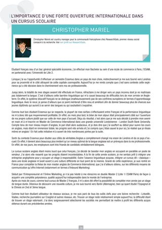 L’IMPORTANCE D’UNE FORTE OUVERTURE INTERNATIONALE DANS
UN CURSUS SCOLAIRE

                                          CHRISTOPHER MARIEL
                      Christopher Mariel est country manager pour la communauté francophone chez ResearchGate, premier réseau social
                      consacré à la recherche. Voir son profil sur ResearchGate.




Etudiant français issu d’un bac général spécialité économie, j’ai effectué mon Bachelor au sein d’une école de commerce à Paris, l’ESAM,
en partenariat avec l’Université de Lille 2.

Lorsque j’ai eu l’opportunité d’effectuer un semestre Erasmus dans un pays de mon choix, instinctivement je me suis tourné vers Londres
pour sa proximité et le côté attrayant de cette capitale cosmopolite. Aujourd’hui je me rends compte que c’est sans conteste cette expé-
rience qui a été décisive dans le cheminement vers ma vie professionnelle.

Jusqu’alors, la totalité de mes stages avaient été effectués en France, réfractaire à me diriger vers un pays inconnu dont je ne maitrisais
pas totalement la langue. C’est d’ailleurs cette barrière linguistique qui m’a causé beaucoup de difficultés lors de mon arrivée en Angle-
terre. En effet, le système éducatif français ne se distingue (malheureusement) pas de ses confrères européens en termes d’apprentissage
linguistique. Avec le recul, je pense d’ailleurs que ce point mériterait d’être revu et amélioré afin de donner beaucoup plus de chances aux
jeunes diplômés qui auront à se servir des langues ou qui souhaitent s’expatrier.

Comme tout bon étudiant Erasmus qui se respecte, la plupart de mes sorties s’effectuaient entre Français et la performance linguistique
ne m’a donc été que moyennement profitable. En effet, six mois plus tard, le bilan de mon séjour était principalement ciblé sur l’ouverture
de ma propre culture plutôt que sur celle de mon pays d’accueil. Déçu du résultat, c’est alors que je me suis décidé à prendre mon avenir
en main et à m’inscrire en Master de Commerce International dans une grande université Londonienne - London South Bank University.
Compte tenu de mon niveau moyen d’anglais, le pari était alors audacieux, et je dois dire que j’ai souffert au début pour suivre les cours
en anglais, mais étant en immersion totale, les progrès sont vite arrivés et j’ai compris que j’étais sauvé le jour où j’ai réalisé que je rêvais
même en anglais ! En fait cette initiative m’a ouvert de très nombreuses portes par la suite.

Sortir du contexte Erasmus pour étudier aux côtés de véritables Anglais a complètement changé ma vision de Londres et de ce pays d’ac-
cueil. En effet, il devient alors beaucoup plus évident qu’un niveau optimal de la langue anglaise est un prérequis dans la vie professionnelle.
En effet, de nos jours, les employeurs sont très friands de candidats véritablement bilingues.

Le cursus scolaire anglais étant moins lourd que celui français, j’ai décidé de booster mon anglais en occupant en parallèle un poste de
vendeur. J’ai alors vite ressenti que les progrès étaient incontestables. A la fin de cette année scolaire, je me sentais prêt à intégrer une
entreprise anglophone pour y occuper un stage à responsabilité. Outre l’aisance linguistique acquise, intégrer un cursus dit « classique »
dans une école anglaise m’avait ouvert à une culture différente en tout point de la mienne. Grandi de cette expérience, je suis rentré en
France pour compléter la thèse de mon master anglais de Commerce International, que j’ai d’ailleurs obtenu, sur les différents moyens de
communication qu’offre Internet (notamment en termes d’Inbound Marketing).

Séduit par l’Entrepreneuriat et l’Online Marketing, je n’ai pas hésité à me réinscrire en double Master 2 (Lille 1/ ESAM Paris) de façon à
acquérir une complète polyvalence, qualité aujourd’hui indispensable dans le monde de l’entreprise.
Après six mois de cours, comme tout cursus de Master 2 français, il m’a alors été offert la possibilité de compléter mon année par un stage
de longue durée. Désireux de découvrir une nouvelle culture, je me suis tourné vers Berlin (Allemagne), bien qu’ayant étudié l’Espagnol et
le Chinois en 2nd et 3ème langue.

Comme tout bon étudiant utilisateur de réseaux sociaux, je me suis paré de tous les outils clefs pour une bonne recherche : LinkedIn,
Viadeo, recherche journalière sur Craiglist et autres réseaux, etc. Trouver un stage reste relativement simple aujourd’hui, la difficulté étant
de trouver un stage valorisant. J’ai donc soigneusement sélectionné les sociétés me permettant de mettre à profit les différents acquis
obtenus durant ces précédentes années.




                                                                       28
 