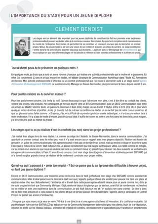 L’IMPORTANCE DU STAGE POUR UN JEUNE DIPLOME


                                                 CLEMENT BENOIST
                      Les stages sont un élément très important pour les jeunes diplômés. Ils constituent de fait leur première vraie expérience
                      professionnelle et peuvent se révéler utiles à de nombreux niveaux. Bien choisis, ils apportent compétences et connaissances
                      du monde de l’entreprise. Bien menés, ils permettent de se constituer un réseau et pourquoi pas de décrocher un premier
                      emploi. Mieux, ils peuvent aider à se faire une vision de son métier et à guider ses choix de carrière. Le stage conditionne
                      l’entrée dans la vie active et peut apporter beaucoup aux étudiants... La preuve avec ce témoignage de Clément Benoist, qui
                      nous explique en quoi ses différents stages ont fait aboutir sa réflexion sur ses volontés professionnels et à affiner son projet.




Tout d’abord, peux-tu te présenter en quelques mots ?

En quelques mots, je dirais que je suis un jeune homme chanceux qui réalise une activité professionnelle qui le motive et le passionne. En
effet, j’ai (seulement) 23 ans et je suis encore en études, en Master Stratégie de Communication Numérique dans l’école IGC Formatives
de Rennes. Mon activité professionnelle s’effectue via un contrat professionnel que j’ai réussi à décrocher suite à un stage dans l’agence
d’innovation et développement BOITAMO. Je suis Community Manager en Basse-Normandie, plus précisément à Caen, depuis bientôt 2 ans.


Pour quelles raisons as-tu suivi ton cursus ?

Pour être parfaitement sincère, à la limite du naïf, j’aimais beaucoup ce que fait encore mon père, c’est à dire être au contact des clients,
vendre ses projets, ses produits. Par conséquent, je me suis tourné vers un BTS Communication, puis un DEES Communication pour enfin
en arriver au Master. Somme toute, un parcours classique et bien droit, malgré un an d’arrêt d’études entre le BTS et le DEES pour vivre
quelques mois à Londres et profiter. Je dis ça dans le but de préciser qu’arrêter ces études un an ne fait pas de notre cursus un échec et
que les phrases toutes faites comme : «Tu verras, il te sera difficile de reprendre après ton année sabbatique...» n’ont aucune valeur face à
notre motivation. Il n’y a pas de mode d’emploi, pas de cursus idéal. Il suffit de trouver sa voie et une fois dans les bons rails, pour ma part,
j’ai très vite pris goût au monde du travail !


Les stages que tu as pu réaliser t’ont-ils conforté (ou non) dans ton projet professionnel ?

J’ai réalisé trois stages lors de mes études. Le premier au siège de l’Assédic de Basse-Normandie, dans le service communication. J’ai
apprécié ce premier contact avec le milieu pro, mais il n’y avait encore aucun rapport avec mes propres objectifs. Réaliser un dossier de
presse et un guide de communication pour les agences Assedic n’est pas ce dont je rêvais la nuit, mais au moins ce stage m’a conforté dans
l’idée que le milieu de la comm’ était fait pour moi. Je pense honnêtement que les stages sont toujours utiles. Les ratés comme les mitigés,
car au moins nous savons ce que nous ne voulons pas faire ou comment mieux s’y prendre pour réussir. Les deux suivants se sont déroulés
en agence de communication, à Caen. Et vous l’avez compris, c’est mon stage dans l’agence d’innovation et développement BOITAMO qui
m’a donné ma plus grande chance de réaliser et de réellement construire mon propre métier.


Qu’est-ce qui t’a poussé à « créer ton emploi » ? Est-ce parce que tu as éprouvé des difficultés à trouver un job,
en tant que jeune diplômé ?

Encore en DEES Communication, une troisième année de licence dans le fond, j’effectuais mon stage chez BOITAMO comme assistant de
communication. Mais le deal passé avec la directrice était bien que j’apporte quelque chose à la société pour pouvoir me faire une place et
espérer rester chez eux. Naturellement, l’ambiance et le travail dans cette jeune agence étaient idéaux pour un jeune comme moi, donc je
me suis proposé en tant que Community Manager. Déjà passionné depuis longtemps par ce secteur, ayant fait de nombreuses recherches
sur ce métier et avec une expérience dans la communication, ce job était fait pour moi et j’en voulais (non sans crainte) ! Le deal a donc
été de faire mes preuves et si cela plaisait à nos clients et que ce service pouvait être durable dans l’agence, alors je serais pris en Contrat
Pro (on ne parlait pas encore d’embauche).

J’imagine que vous voyez où je veux en venir ? Grâce à une directrice et une agence attachées à l’innovation, à la confiance mutuelle, j’ai
pu développer notre service BOITABUZZ qui est un service de Community Management externalisé pour nos clients. Audit de la e-réputation,
création de profil sur les réseaux sociaux, animation et création de contenu, développement d’applications pour Facebook et smartphones




                                                                            30
 