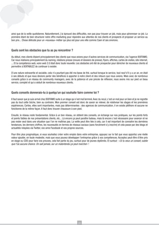 ainsi que de la veille quotidienne. Naturellement, j’ai éprouvé des difficultés, non pas pour trouver un job, mais pour pérenniser ce job. La
première étant de bien structurer notre offre marketing pour répondre aux attentes de nos clients et prospects et proposer un service au
bon prix... Chose délicate pour un «nouveau» métier qui plus est pour une ville comme Caen et ses environs.


Quels sont les obstacles que tu as pu rencontrer ?

Au début, mes clients étaient principalement des clients que nous avions pour d’autres services de communication, via l’agence BOITAMO.
Car nous réalisons principalement du naming, relations presse (revues et dossiers de presse), flyers, affiches, cartes de visites, site internet,
... Et la compétence web, voire web 2.0 était donc toute nouvelle. Les obstacles ont été de prospecter pour dénicher de nouveaux clients et
permettre à BOITABUZZ de continuer à exister.

D’une nature extravertie et sociable, cela n’a pourtant pas été ma tasse de thé, surtout lorsque le service, tout neuf d’il y a un an, en était
à ses débuts et que nous devions parler des bénéfices à apporter à notre client et des retours que nous avions. Mais avec de nombreux
conseils grâce à un réseau de community managers, avec de la patience et une pincée de réflexion, nous avons mis sur pied un beau
service, complet et qui a séduit de nombreux nouveaux clients.


Quels conseils donnerais-tu à quelqu’un qui souhaite faire comme toi ?

Il faut savoir que je suis arrivé chez BOITAMO suite à un stage qui s’est mal terminé. Avec du recul, c’est un mal pour un bien et je ne regrette
pas du tout cette bûche, bien au contraire. Mon premier conseil est donc de savoir se relever, de relativiser les stages et les premières
expériences. Certes, elles sont importantes, mais pas déterminantes : des agences de communication, il en existe pléthore et aucune ne
fonctionne de la même façon. Il faut donc trouver chaussure à son pied.

Ensuite, le réseau reste fondamental. Grâce à un bon réseau, on obtient des conseils, on échange sur nos pratiques, sur les points forts
et points faibles de nos présentations clients, etc... Là encore ça peut paraître bateau, mais là encore c’est nécessaire pour avancer et ne
pas rester seul dans une situation que l’on ne maîtrise pas. La veille peut être liée à cela, car il est important de connaitre les dernières
tendances, les derniers chiffres, les nouveautés en termes de réseaux sociaux (sans forcément s’y inscrire) et cela passe par des blogs et
actualités relayées via Twitter, vos amis Facebook et vos propres sources.

Pour être plus pragmatique, si vous souhaitez créer votre emploi dans votre entreprise, appuyez sur le fait que vous apportez une réelle
valeur ajoutée, en toute modestie, mais que vous pouvez développer l’entreprise grâce à vos compétences. Acceptez peut-être d’être pris
en stage ou CDD pour faire vos preuves, cela fait partie du jeu, surtout pour de jeunes diplômés. Et surtout : «Si tu veux un conseil, oublie
que t’as aucune chance. On sait jamais, sur un malentendu ça peut marcher» !




                                                                       31
 