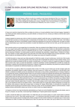 CLONE OU BIEN JEUNE DIPLOME RECRUTABLE ? CHOISISSEZ VOTRE
CAMP

                                         PIERRE GAEL PASQUIOU
                       Pierre-Gaël Pasquiou a effectué une partie de sa scolarité au Lycée français international de Pékin et au Lycée français
                       Louis Pasteur de Bogotà. Après un lycée hôtelier et un BTS en Management des Unités Commerciales en Bretagne, il
                       intègre l’Ecole de Management Strasbourg par le concours «Passerelle». Ancien Community Manager de l’EM Strasbourg,
                       il est aujourd’hui Responsable des partenariats pour Multiposting. Vous pouvez le retrouver sur son site et sur Twitter.




A l’heure où le marché du travail est loin d’être au meilleur de sa forme, je n’ai pas la prétention d’avoir la formule magique. Cependant si
mon histoire peut aider certaines personnes, je suis prêt à dévoiler un morceau de ma vie, morceau qui d’ailleurs se termine dans à peine
quelques semaines.

Lorsque je passais les concours pour entrer en école de commerce, pendant la partie des oraux, je racontais toujours à mon jury que s’il
me prenait dans son école, je ne serais pas juste un consommateur de formation mais un réel acteur dévoué à mon école. C’est d’ailleurs
ce que j’expliquais l’été dernier à mes étudiants, lorsque je faisais des préparations aux oraux pour une prépa privée. Les écoles ne veulent
plus de consommateurs pour remplir leurs promotions, ils veulent des étudiants qui vont faire vivre leur école, qui vont faire avancer les
choses.

Dès la première année je me suis engagé dans la vie associative, j’étais vice-président de liste. Malgré le fait que j’en garde de bons souve-
nirs, j’ai un regard moins positif sur les activités de ces groupes qui se créent dans les écoles. D’après moi, elles favorisent ce phénomène
de mimétisme propre aux écoles, mais je ne m’étendrais pas plus sur ce sujet. J’ai déjà publié sur ce sujet un billet qui a fait grincer les
dents de beaucoup d’étudiants. J’ai ensuite postulé au poste de coordinateur des associations, rebaptisé depuis «Président de la Fédéra-
tion». Pour postuler à ce poste il fallait renoncer à tout autre poste, afin d’éviter d’être plus indulgent envers sa propre association. J’ai donc
décliné le poste de vice-président de BDE qui s’offrait à moi, puisque nous venions de remporter les élections.

J’ai décidé de prendre ce risque parce que j’étais persuadé de l’intérêt de ce poste, ne nous le cachons pas, c’est très loin d’être le poste
«sexy» pour les étudiants. La concurrence est bien moins rude que pour être le responsable des soirées de l’école. Question mission, on est
également loin du poste de président de BDE qui consiste, en grande partie, à se montrer en soirée et à regarder des vidéos sur Facebook
dans le bureau le plus «hype» du couloir des associations. Le poste de coordinateur consiste essentiellement à surveiller les comptes des
associations, à organiser des évènements plus transversaux, à négocier et dispatcher les subventions, être présent aux comités de direction
interminables et à représenter les intérêts des étudiants aux conseils d’école.

J’ai donc été élu à ce poste au début de ma seconde année en école. Il m’a fallu un peu de temps pour me faire accepter auprès des
associations, les présidents régnant en petits «dictateurs» dans leurs bureaux de 5 mètres carré, ma légitimité n’a pas été facile à faire
entendre. La décision de multiplier par deux les subventions de l’école suite à un long combat a certainement joué en ma faveur. Pendant un
an j’ai organisé des réunions, mangé des plateaux froids et me suis arraché les cheveux pour défendre des personnes dont l’activité favorite
consistait à me mettre des bâtons dans les roues. Je me souviens que mon entourage me disait toujours que je perdais mon temps, que je
devais profiter comme les autres de mes années en école. C’est certainement mon côté masochiste qui me poussait à continuer, mais j’étais
également persuadé que mes efforts porteraient leurs fruits un jour. Un acharnement que j’ai hérité de mes parents, qui d’ailleurs étaient
les seuls, sans comprendre précisément ce que je faisais, à m’encourager à continuer dans ce sens. Un jour, lors d’un comité de direction,
après avoir entamé l’éternelle salade froide, j’ai soulevé l’idée de recruter quelqu’un dont le travail serait la gestion de nos communautés
avec un axe important de travail sur les réseaux sociaux. J’avais entendu parler de ce poste dans certaines entreprises et je trouvais que
de l’extérieur notre présence en ligne était un joyeux bazar. Le directeur de l’époque, Michel Kalika, m’a demandé de lui soumettre une
proposition de fiche de poste pour la prochaine réunion. Chose que j’ai faite, une fois ma proposition validée en comité de direction, il restait
quelques échelons administratifs à passer pour terminer en conseil d’école où je siégeais également.

J’ai toujours eu horreur de ce type de démarches administratives qui d’après moi rend la flexibilité d’une entreprise très réduite, mais j’ai
fini par m’y résoudre, non sans râler, c’est de toute façon inévitable pour n’importe quelle structure importante.

Le poste a ensuite été validé par le conseil d’école, il ne restait donc plus qu’à recruter quelqu’un. En plein conseil d’école, le directeur
se tourne vers moi et me dit « Pierre-Gaël, pourquoi pas vous ? ». Je n’avais pas du tout prévu de prendre ce poste, d’ailleurs même pour
réaliser la fiche de poste j’avais dû me plonger dans certains ouvrages et lire bon nombre d’articles sur le sujet parce que je n’avais aucune
connaissance du métier. Par ailleurs cela impliquait que je fasse une pause dans mes études, donc que je retarde d’un an mon arrivée




                                                                         34
 