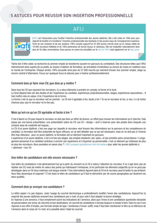 5 ASTUCES POUR REUSSIR SON INSERTION PROFESSIONNELLE


                                                                       AFIJ
                       L’AFIJ est l’Association pour Faciliter l’Insertion professionnelle des Jeunes diplômés. Elle a été créée en 1994 avec pour
                       objectif de faciliter et d’améliorer l’insertion professionnelle des étudiants et des jeunes issus de l’enseignement supérieur.
                       Forte de ses missions et de ses soutiens, l’AFIJ compte aujourd’hui 55 000 jeunes inscrits ainsi qu’un réseau solide de
                       18 000 recruteurs fidélisés et de 1850 partenaires de terrain locaux et nationaux. Elle est implantée nationalement dans
                       plus de 50 villes universitaires. Vous pouvez en suivre les actualités sur le site de l’AFIJ mais également sur le blog actus.




Tâche loin d’être aisée, la recherche du premier emploi se transforme souvent en parcours du combattant. Des structures telles que l’AFIJ
interviennent alors auprès de ce public au travers d’ateliers de formation, de simulation d’entretiens ou encore de mises en relations avec
le monde de l’entreprise. Chaque année, l’AFIJ accueille ainsi plus de 57 000 inscrits qui viennent trouver leur premier emploi, stage ou
encore contrat d’alternance. Focus sur quelques trucs et astuces pour s’insérer professionnellement.


Comment dois-je faire mon CV, que dois-je y mettre ?

Dans tous les CV que reçoivent les recruteurs, il y a deux éléments à prendre en compte, la forme et le fond.
Le fond dépend bien sûr des études et de l’expérience du candidat, expériences préprofessionnelles, stages, expériences associatives... Il
faut mettre cela en valeur, d’où l’importance de la forme.
La forme c’est ce que le recruteur voit en premier : ce CV est-il agréable à lire, facile à lire ? Si oui le recruteur le lira, si non, il a de fortes
chances pour que le recruteur ne le lise pas.


Mais qu’est-ce qu’un CV agréable et facile à lire ?

C’est d’abord un CV pour lequel le recruteur ne doit pas faire un effort de lecture, un effort pour trouver les informations qu’il cherche. Cela
passe par une bonne présentation, une présentation sobre du CV. Les CV « design « sont à réserver pour des postes dans lesquels une
certaine dose de créativité est requise...
Le CV d’un jeune diplômé, c’est une page sur laquelle le recruteur veut trouver des informations sur le parcours et les compétences du
candidat. La formation doit être présentée de façon efficace, on ne doit détailler que ce qui est nécessaire, mais on ne doit pas à l’inverse
être trop réducteur : pour un jeune diplômé, la formation est un élément important du parcours.
L’expérience d’un jeune diplômé, c’est à la fois ses stages, ses emplois étudiants, ses «jobs», et ses activités extra-universitaires ! L’enga-
gement personnel d’un candidat contribue à enrichir son expérience et à façonner sa personnalité, c’est un élément qui intéresse de plus
en plus les recruteurs. Vous souhaitez en savoir plus ? L’AFIJ propose gratuitement des formations pour aider les jeunes diplômés à
« optimiser » leur CV.


Une lettre de candidature est-elle encore nécessaire ?

Une lettre de candidature n’est généralement lue qu’à partir du moment où le CV a retenu l’attention du recruteur. Il ne s’agit donc pas de
répéter son CV, mais de mettre en valeur des points qui intéressent l’entreprise, et en particulier les éléments subjectifs qu’on ne peut pas
développer dans un CV. Vous maitrisez une langue vivante ? Ces informations figurent dans le CV et le recruteur peut le tester le cas échéant.
Vous êtes dynamique et organisé ? C’est dans la lettre de candidature qu’il faut le démontrer par de courts paragraphes qui illustrent ces
deux qualités.


Comment dois-je envoyer ma candidature ?

La lettre papier n’a pas disparu, mais l’usage du courriel électronique a profondément modifié l’envoi des candidatures. Aujourd’hui la
majorité des jeunes diplômés envoient leur candidature par e-mail, et pour cela il faut adopter la bonne stratégie.
En réponse à une annonce, il faut simplement suivre les indications de l’annonce, alors que l’envoi d’une candidature spontanée nécessite
de personnaliser son envoi, de chercher le bon destinataire. Un courriel de candidature n’est pas toujours si simple à faire. Dans le cas d’une
réponse à une offre d’emploi, une formule simple de type « bordereau d’envoi» suffit, mais il faut bien mentionner le titre ou la référence de
l’annonce dans le corps de l’e-mail, et si possible dans l’objet du courriel.



                                                                            5
 