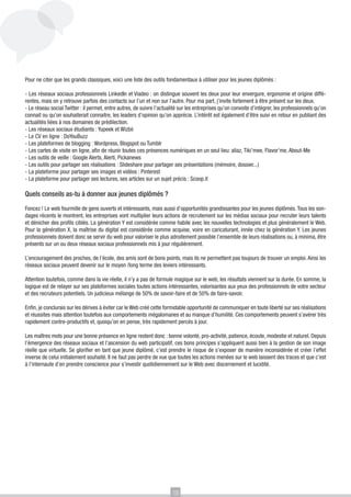 Pour ne citer que les grands classiques, voici une liste des outils fondamentaux à utiliser pour les jeunes diplômés :
- Les réseaux sociaux professionnels LinkedIn et Viadeo : on distingue souvent les deux pour leur envergure, ergonomie et origine différentes, mais on y retrouve parfois des contacts sur l’un et non sur l’autre. Pour ma part, j’invite fortement à être présent sur les deux.
- Le réseau social Twitter : il permet, entre autres, de suivre l’actualité sur les entreprises qu’on convoite d’intégrer, les professionnels qu’on
connait ou qu’on souhaiterait connaitre, les leaders d’opinion qu’on apprécie. L’intérêt est également d’être suivi en retour en publiant des
actualités liées à nos domaines de prédilection.
- Les réseaux sociaux étudiants : Yupeek et Wizbii
- Le CV en ligne : DoYouBuzz
- Les plateformes de blogging : Wordpress, Blogspot ou Tumblr
- Les cartes de visite en ligne, afin de réunir toutes ces présences numériques en un seul lieu: aliaz, Tiki’mee, Flavor’me, About-Me
- Les outils de veille : Google Alerts, Alerti, Pickanews
- Les outils pour partager ses réalisations : Slideshare pour partager ses présentations (mémoire, dossier...)
- La plateforme pour partager ses images et vidéos : Pinterest
- La plateforme pour partager ses lectures, ses articles sur un sujet précis : Scoop.it

Quels conseils as-tu à donner aux jeunes diplômés ?
Foncez ! Le web fourmille de gens ouverts et intéressants, mais aussi d’opportunités grandissantes pour les jeunes diplômés. Tous les sondages récents le montrent, les entreprises vont multiplier leurs actions de recrutement sur les médias sociaux pour recruter leurs talents
et dénicher des profils ciblés. La génération Y est considérée comme habile avec les nouvelles technologies et plus généralement le Web.
Pour la génération X, la maîtrise du digital est considérée comme acquise, voire en caricaturant, innée chez la génération Y. Les jeunes
professionnels doivent donc se servir du web pour valoriser le plus adroitement possible l’ensemble de leurs réalisations ou, à minima, être
présents sur un ou deux réseaux sociaux professionnels mis à jour régulièrement.
L’encouragement des proches, de l’école, des amis sont de bons points, mais ils ne permettent pas toujours de trouver un emploi. Ainsi les
réseaux sociaux peuvent devenir sur le moyen /long terme des leviers intéressants.
Attention toutefois, comme dans la vie réelle, il n’y a pas de formule magique sur le web, les résultats viennent sur la durée. En somme, la
logique est de relayer sur ses plateformes sociales toutes actions intéressantes, valorisantes aux yeux des professionnels de votre secteur
et des recruteurs potentiels. Un judicieux mélange de 50% de savoir-faire et de 50% de faire-savoir.
Enfin, je conclurais sur les dérives à éviter car le Web créé cette formidable opportunité de communiquer en toute liberté sur ses réalisations
et réussites mais attention toutefois aux comportements mégalomanes et au manque d’humilité. Ces comportements peuvent s’avérer très
rapidement contre-productifs et, quoiqu’on en pense, très rapidement percés à jour.
Les maîtres mots pour une bonne présence en ligne restent donc : bonne volonté, pro-activité, patience, écoute, modestie et naturel. Depuis
l’émergence des réseaux sociaux et l’ascension du web participatif, ces bons principes s’appliquent aussi bien à la gestion de son image
réelle que virtuelle. Se glorifier en tant que jeune diplômé, c’est prendre le risque de s’exposer de manière inconsidérée et créer l’effet
inverse de celui initialement souhaité. Il ne faut pas perdre de vue que toutes les actions menées sur le web laissent des traces et que c’est
à l’internaute d’en prendre conscience pour s’investir quotidiennement sur le Web avec discernement et lucidité.

10

 
