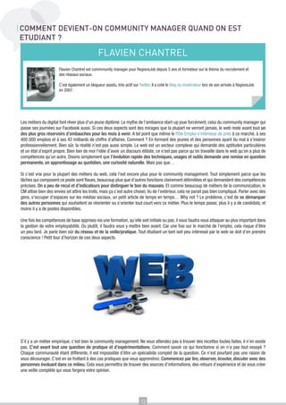COMMENT DEVIENT-ON COMMUNITY MANAGER QUAND ON EST
ETUDIANT ?

FLAVIEN CHANTREL
Flavien Chantrel est commmunity manager pour RegionsJob depuis 5 ans et formateur sur le thème du recrutement et
des réseaux sociaux.
C’est également un blogueur assidu, très actif sur Twitter. Il a créé le Blog du modérateur lors de son arrivée à RegionsJob
en 2007.

Les métiers du digital font rêver plus d’un jeune diplômé. Le mythe de l’ambiance start-up joue forcément, celui du community manager qui
passe ses journées sur Facebook aussi. Si ces deux aspects sont des mirages que la plupart ne verront jamais, le web reste avant tout un
des plus gros réservoirs d’embauches pour les mois à venir. A tel point que même le Pôle Emploi s’intéresse de près à ce marché, à ses
400 000 emplois et à ses 42 milliards de chiffre d’affaires. Comment ? En formant des jeunes et des personnes ayant du mal à s’insérer
professionnellement. Bien sûr, la réalité n’est pas aussi simple. Le web est un secteur complexe qui demande des aptitudes particulières
et un état d’esprit propre. Bien loin de moi l’idée d’avoir un discours élitiste, ce n’est pas parce qu’on travaille dans le web qu’on a plus de
compétences qu’un autre. Disons simplement que l’évolution rapide des techniques, usages et outils demande une remise en question
permanente, un apprentissage au quotidien, une curiosité naturelle. Mais pas que…
Si c’est vrai pour la plupart des métiers du web, cela l’est encore plus pour le community management. Tout simplement parce que les
tâches qui composent ce poste sont floues, beaucoup plus que d’autres fonctions clairement délimitées et qui demandent des compétences
précises. On a peu de recul et d’indicateurs pour distinguer le bon du mauvais. Et comme beaucoup de métiers de la communication, le
CM attise bien des envies (et attire les trolls, mais ça c’est autre chose). Vu de l’extérieur, cela ne parait pas bien compliqué. Parler avec des
gens, s’occuper d’espaces sur les médias sociaux, un petit article de temps en temps… Why not ? Le problème, c’est de se démarquer
des autres personnes qui souhaitent se réorienter ou s’orienter tout court vers ce métier. Plus le temps passe, plus il y a de candidats, et
moins il y a de postes disponibles.
Une fois les compétences de base apprises via une formation, qu’elle soit initiale ou pas, il vous faudra vous attaquer au plus important dans
la gestion de votre employabilité. Ou plutôt, il faudra vous y mettre bien avant. Car une fois sur le marché de l’emploi, cela risque d’être
un peu tard. Je parle bien sûr du réseau et de la veille/pratique. Tout étudiant un tant soit peu intéressé par le web se doit d’en prendre
conscience ! Petit tour d’horizon de ces deux aspects.

S’il y a un métier empirique, c’est bien le community management. Ne vous attendez pas à trouver des recettes toutes faites, il n’en existe
pas. C’est avant tout une question de pratique et d’expérimentations. Comment savoir ce qui fonctionne si on n’a pas tout essayé ?
Chaque communauté étant différente, il est impossible d’être un spécialiste complet de la question. Ce n’est pourtant pas une raison de
vous décourager. C’est en se frottant à des cas pratiques que vous apprendrez. Commencez par lire, observer, écouter, discuter avec des
personnes évoluant dans ce milieu. Cela vous permettra de trouver des sources d’informations, des retours d’expérience et de vous créer
une veille complète qui vous forgera votre opinion.

13

 