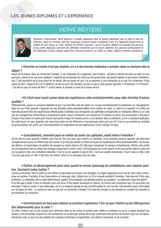 LES JEUNES DIPLOMES ET L’EXPERIENCE

HERVE WEYTENS
Passionné d’informatique, Hervé Weytens a travaillé auparavant dans la grande distribution puis en SSII et dans les
Télécoms, avant de s’orienter dans les ressources humaines depuis maintenant 8 ans. Il a également évolué dans le
football de haut niveau, au LOSC. Diplômé de l’EDHEC Executive, c’est un recruteur attentif à la diversité des parcours
et aux profils atypiques, conscient des difficultés rencontrées par les jeunes diplômés. Son parcours professionnel en
est l’illustration. Il nous explique aujourd’hui comment parvenir à se mettre en valeur malgré le manque d’expérience.

	

• Chercher un travail n’est pas évident, y’a-t-il des bonnes habitudes à prendre dans ce domaine dès le

départ ?
Avant de se lancer dans sa recherche d’emploi, il est important de s’organiser, tout d’abord ; prendre le temps de faire un bilan de son
parcours, même si on est jeune diplômé. L’objectif est de prendre du recul sur ses points forts, ses points faibles et ses points d’amélioration. C’est important de le faire avant de se lancer, afin de savoir ce que l’on va apporter à une entreprise et ce que l’on recherche. Il faut
savoir se dire « Aujourd’hui j’ai un diplôme, qu’est-ce qu’il me manque, qu’est-ce que je vais pouvoir apporter à l’entreprise ?» Et ensuite :
« Qu’est-ce que j’ai envie de faire ? » Il faut savoir se projeter à court et à moyen terme.

• Et il faut aussi savoir puiser dans des expériences extra-professionnelles, pour aller chercher d’autres
qualités ?
	

Effectivement, quand on est jeune diplômé et que l’on veut être chef de projet, on n’a pas nécessairement d’expérience en management,
dans ce cas il faut pouvoir s’appuyer sur des activités extra-professionnelles et les mettre en avant. Le sport ou la gestion d’un BDE par
exemple peuvent être des expériences intéressantes à détailler pour transposer ses aptitudes managériales en entreprise. Même si ce n’est
pas du management hiérarchique à proprement parler, savoir coordonner une équipe de 22 joueurs ou gérer une association n’est pas si
simple. Il faut sortir du cadre pour trouver des points d’appui et montrer qu’on a une aisance dans ce domaine, qu’on a certaines aptitudes.
De cette façon, on peut apporter une vraie plus-value et une différence à son parcours ainsi qu’à son CV. C’est ce qui permet au candidat
de personnaliser son profil, par l’enrichissement et l’explication de ses expériences. C’est vraiment un plus.

	

• Concrètement, comment peut-on mettre en avant ces aptitudes, avant même l’entretien ?

Un CV doit à la fois susciter l’intérêt, sans trop en dire non plus, pour obtenir un entretien; et en entretien pouvoir apporter des éléments
complémentaires pour se différencier des autres. Il ne faut pas hésiter à mettre en avant ses expériences extra-professionnelles : du bureau
des élèves, vie associative, de gestion de voyages ou autres dans le CV. Cela peut compenser le manque d’expériences. Parfois, des profils
ne correspondent pas au cahier des charges imposé par le client, mais c’est la passion qui va les animer et ils vont parfois avancer plus vite
car la passion crée une motivation naturelle. C’est ce qu’on appelle le savoir-être. C’est une qualité importante, il faut l’avoir en tête, mais
il ne faut pas jouer un rôle, il faut être soi-même, sinon on le remarque tout de suite.

• Parfois, le découragement peut venir, quand on envoie beaucoup de candidatures sans réponse positive. Comment rester motivé ?
	

Comme je le disais, faire le point sur soi-même va permettre de trouver une stratégie, un angle d’approche vis-à-vis de notre cible d’entreprise ou secteur d’activité. Il faut transmettre un message clair, d’abord sur le CV et ensuite pendant l’entretien. Cela permet d’être plus
pertinent. La motivation est un point déterminant, capital. Il faut adopter une attitude positive au quotidien : au téléphone, dans les salons…
Il ne faut pas s’isoler, il faut en discuter avec ses amis. Il faut savoir provoquer la chance, au travers des rencontres que l’on peut faire par
exemple. Il faut en parler à son entourage, car il y a toujours quelqu’un qui connaît quelqu’un qui recrute. Cela permet aussi d’échanger
sur sa façon de faire : s’y prend-on bien ou pas sur sa recherche d’emploi ? Et ainsi de corriger ou de prendre en compte les conseils et
de réorienter sa recherche.

• Comment peut-on faire pour obtenir sa première expérience ? Est-ce que l’intérim ou les CDD peuvent
être déterminants pour la suite ?
	

En effet, l’intérim est un bon moyen pour démarrer dans la vie active et surtout pour mettre en pratique ce qu’on a appris pendant ses
études, c’est primordial. Aujourd’hui, les entreprises ne veulent pas perdre de temps, justement cela permet de montrer que l’on est opérationnel de suite, et que l’on est capable de s’adapter à tout type d’organisation, de culture d’entreprise et de contexte.
17

 