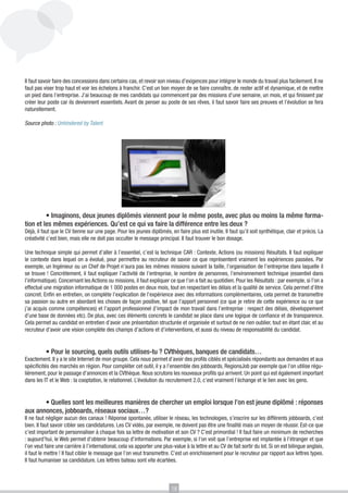 Il faut savoir faire des concessions dans certains cas, et revoir son niveau d’exigences pour intégrer le monde du travail plus facilement. Il ne
faut pas viser trop haut et voir les échelons à franchir. C’est un bon moyen de se faire connaître, de rester actif et dynamique, et de mettre
un pied dans l’entreprise. J’ai beaucoup de mes candidats qui commencent par des missions d’une semaine, un mois, et qui finissent par
créer leur poste car ils deviennent essentiels. Avant de penser au poste de ses rêves, il faut savoir faire ses preuves et l’évolution se fera
naturellement.

Source photo : Unhindered by Talent

	

	
• Imaginons, deux jeunes diplômés viennent pour le même poste, avec plus ou moins la même formation et les mêmes expériences. Qu’est ce qui va faire la différence entre les deux ?
Déjà, il faut que le CV tienne sur une page. Pour les jeunes diplômés, en faire plus est inutile. Il faut qu’il soit synthétique, clair et précis. La
créativité c’est bien, mais elle ne doit pas occulter le message principal. Il faut trouver le bon dosage.
Une technique simple qui permet d’aller à l’essentiel, c’est la technique CAR : Contexte, Actions (ou missions) Résultats. Il faut expliquer
le contexte dans lequel on a évolué, pour permettre au recruteur de savoir ce que représentent vraiment les expériences passées. Par
exemple, un Ingénieur ou un Chef de Projet n’aura pas les mêmes missions suivant la taille, l’organisation de l’entreprise dans laquelle il
se trouve ! Concrètement, il faut expliquer l’activité de l’entreprise, le nombre de personnes, l’environnement technique (essentiel dans
l’informatique). Concernant les Actions ou missions, il faut expliquer ce que l’on a fait au quotidien. Pour les Résultats : par exemple, si l’on a
effectué une migration informatique de 1 000 postes en deux mois, tout en respectant les délais et la qualité de service. Cela permet d’être
concret. Enfin en entretien, on complète l’explication de l’expérience avec des informations complémentaires, cela permet de transmettre
sa passion ou autre en abordant les choses de façon positive, tel que l’apport personnel (ce que je retire de cette expérience ou ce que
j’ai acquis comme compétences) et l’apport professionnel (l’impact de mon travail dans l’entreprise : respect des délais, développement
d’une base de données etc). De plus, avec ces éléments concrets le candidat se place dans une logique de confiance et de transparence.
Cela permet au candidat en entretien d’avoir une présentation structurée et organisée et surtout de ne rien oublier, tout en étant clair, et au
recruteur d’avoir une vision complète des champs d’actions et d’interventions, et aussi du niveau de responsabilité du candidat.
	
• Pour le sourcing, quels outils utilises-tu ? CVthèques, banques de candidats…
Exactement. Il y a le site Internet de mon groupe. Cela nous permet d’avoir des profils ciblés et spécialisés répondants aux demandes et aux
spécificités des marchés en région. Pour compléter cet outil, il y a l’ensemble des jobboards, RegionsJob par exemple que l’on utilise régulièrement, pour le passage d’annonces et la CVthèque. Nous scrutons les nouveaux profils qui arrivent. Un point qui est également important
dans les IT et le Web : la cooptation, le relationnel. L’évolution du recrutement 2.0, c’est vraiment l’échange et le lien avec les gens.

• Quelles sont les meilleures manières de chercher un emploi lorsque l’on est jeune diplômé : réponses
aux annonces, jobboards, réseaux sociaux…?
	

Il ne faut négliger aucun des canaux ! Réponse spontanée, utiliser le réseau, les technologies, s’inscrire sur les différents jobboards, c’est
bien. Il faut savoir cibler ses candidatures. Les CV vidéo, par exemple, ne doivent pas être une finalité mais un moyen de réussir. Est-ce que
c’est important de personnaliser à chaque fois sa lettre de motivation et son CV ? C’est primordial ! Il faut faire un minimum de recherches
: aujourd’hui, le Web permet d’obtenir beaucoup d’informations. Par exemple, si l’on voit que l’entreprise est implantée à l’étranger et que
l’on veut faire une carrière à l’international, cela va apporter une plus-value à la lettre et au CV de fait sortir du lot. Si on est bilingue anglais,
il faut le mettre ! Il faut cibler le message que l’on veut transmettre. C’est un enrichissement pour le recruteur par rapport aux lettres types.
Il faut humaniser sa candidature. Les lettres bateau sont vite écartées.

18

 
