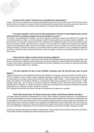 • Et pour les CV en ligne ? Comment est-ce possible de les personnaliser ?

En ligne, c’est un peu plus compliqué car les champs et les paramètres sont figés, on ne peut pas faire ce que l’on veut. Il faut donc qu’à la
lecture du parcours, on puisse voir le niveau de maturité et d’opérationnalité du candidat. Il faut trouver le bon argument pour donner envie
au recruteur de nous rencontrer, et en entretien on peut aller plus loin, en apportant des éléments complémentaires.

	
• Un aspect important : tout ce qui est extra-professionnel. Comment un jeune diplômé peut y penser
avant de terminer ses études et préparer son avenir pendant son cursus ?
Ces activités, c’est essentiellement de la passion. C’est savoir transposer ses aptitudes par rapport à ses expériences. Par exemple, faire
une mission humanitaire en Afrique, ça veut dire beaucoup d’humilité, remise en question, sens du partage, capacités d’adaptation… Ce
sont des valeurs et du savoir-être. Le blog est aussi un bon complément au CV, permettant de mettre en avant concrètement ses compétences et ses centres d’intérêts. Il faut donner envie au recruteur ! Le choix du stage de fin d’étude est très important. Il faut prendre en
compte son projet professionnel. Même avant la fin de ses études, il faut savoir ce que l’on veut faire. Il ne faut pas être passif, mais être
acteur de son parcours, et anticiper. Par exemple, j’ai vu la semaine dernière une vidéo d’un jeune de 14 ans qui a développé une application
pour iPhone : c’est déjà une façon d’anticiper et de montrer ce dont on est capable ! Le monde et le recrutement avancent très vite, il faut
savoir anticiper.
	
• Quel serait ton meilleur conseil à donner aux jeunes diplômés ?
Un profil est apprécié dans sa globalité : à la fois dans la communication online (jobboards, blogs etc) et aussi dans sa personnalité. Le fait
de faire un CV dynamique, original doit vraiment représenter son parcours et correspondre à sa personnalité. Il faut être différent des autres,
et trouver le bon ton dans le message que l’on veut transmettre. Pour terminer, l’identité que l’on se construit sur internet est extrêmement
importante et il faut faire attention à son e-réputation.

• On parle justement de plus en plus d’identité numérique, quel rôle peut-elle jouer pour un jeune
diplômé ?
	

L’identité numérique pour un jeune diplômé est aujourd’hui très importante car le recruteur va pouvoir en amont d’un entretien de recrutement se renseigner, se faire une opinion, évaluer la réputation numérique du candidat qu’il va rencontrer. C’est pourquoi la maîtrise de
sa communication et une certaine cohérence entre les différents profils utilisés : Viadéo, LinkedIn… sont primordiales. Aussi, il ne faut pas
hésiter à être sélectif sur les informations diffusées sur l’ensemble des médias sociaux accessibles par tous, par exemple sur : Twitter,
Facebook, Youtube, Blog… Car sur Internet, une fois qu’une information est diffusée, elle reste, même après plusieurs années. En effet,
cette démarche de « GOOGLER » un candidat, est devenue un réflexe voire une formalité dans le processus de recrutement d’un nouveau
collaborateur pour les entreprises, recruteurs, cabinets de recrutement…
D’où l’importance de prendre les bons réflexes, d’anticiper les conséquences et de soigner son e-réputation.
	
• Quels rôles peuvent jouer les réseaux sociaux pour cultiver cette fameuse identité numérique ?
Les réseaux sociaux poursuivent leur développement et leur rôle ne cesse d’évoluer. Ils contribuent notamment à la transformation du
recrutement et des Ressources Humaines. Les réseaux Sociaux deviennent un support de diffusion très intéressant et complémentaire pour
un jeune diplômé. En effet, cela permet de mettre en avant sa maîtrise technique des outils et nouveaux canaux de communication, tout
en permettant la mise en avant de sa motivation, de ses compétences professionnelles et extra-professionnelles. Enfin, cela permet de se
montrer dynamique dans sa recherche d’emploi et de se différencier par rapport à tous les autres candidats. Pour le recruteur, cela devient
une source d’information complémentaire au CV et à l’entretien de recrutement et cela permet de connaitre d’avantage le candidat.
N’hésitez pas à optimiser votre présence et à utiliser les réseaux sociaux en toute simplicité, seule la qualité du contenu que vous diffuserez
vous permettra de valoriser davantage votre profil et sera beaucoup plus efficace.

19

 