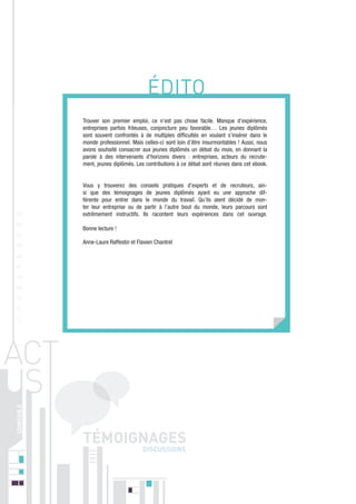 ÉDITO
Trouver son premier emploi, ce n’est pas chose facile. Manque d’expérience,
entreprises parfois frileuses, conjoncture peu favorable… Les jeunes diplômés
sont souvent confrontés à de multiples difficultés en voulant s’insérer dans le
monde professionnel. Mais celles-ci sont loin d’être insurmontables ! Aussi, nous
avons souhaité consacrer aux jeunes diplômés un débat du mois, en donnant la
parole à des intervenants d’horizons divers : entreprises, acteurs du recrutement, jeunes diplômés. Les contributions à ce débat sont réunies dans cet ebook.

01
02
03

Vous y trouverez des conseils pratiques d’experts et de recruteurs, ainsi que des témoignages de jeunes diplômés ayant eu une approche différente pour entrer dans le monde du travail. Qu’ils aient décidé de monter leur entreprise ou de partir à l’autre bout du monde, leurs parcours sont
extrêmement instructifs. Ils racontent leurs expériences dans cet ouvrage.
Bonne lecture !

04
05

Anne-Laure Raffestin et Flavien Chantrel

06
07
08
09
10
11
12

DISCUSSIONS

 