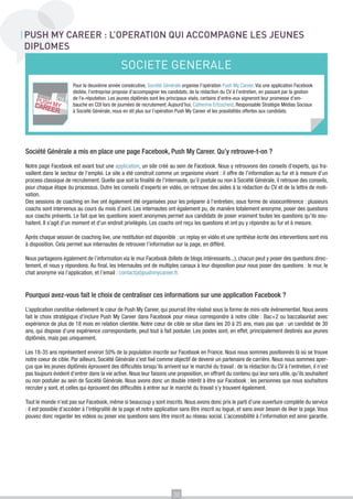 PUSH MY CAREER : L’OPERATION QUI ACCOMPAGNE LES JEUNES
DIPLOMES

SOCIETE GENERALE
Pour la deuxième année consécutive, Société Générale organise l’opération Push My Career. Via une application Facebook
dédiée, l’entreprise propose d’accompagner les candidats, de la rédaction du CV à l’entretien, en passant par la gestion
de l’e-réputation. Les jeunes diplômés sont les principaux visés, certains d’entre-eux signeront leur promesse d’embauche en CDI lors de journées de recrutement. Aujourd’hui, Catherine Ertzscheid, Responsable Stratégie Médias Sociaux
à Société Générale, nous en dit plus sur l’opération Push My Career et les possibilités offertes aux candidats.

Société Générale a mis en place une page Facebook, Push My Career. Qu’y retrouve-t-on ?
Notre page Facebook est avant tout une application, un site créé au sein de Facebook. Nous y retrouvons des conseils d’experts, qui travaillent dans le secteur de l’emploi. Le site a été construit comme un organisme vivant : il offre de l’information au fur et à mesure d’un
process classique de recrutement. Quelle que soit la finalité de l’internaute, qu’il postule ou non à Société Générale, il retrouve des conseils,
pour chaque étape du processus. Outre les conseils d’experts en vidéo, on retrouve des aides à la rédaction du CV et de la lettre de motivation.
Des sessions de coaching en live ont également été organisées pour les préparer à l’entretien, sous forme de visioconférence : plusieurs
coachs sont intervenus au cours du mois d’avril. Les internautes ont également pu, de manière totalement anonyme, poser des questions
aux coachs présents. Le fait que les questions soient anonymes permet aux candidats de poser vraiment toutes les questions qu’ils souhaitent. Il s’agit d’un moment et d’un endroit privilégiés. Les coachs ont reçu les questions et ont pu y répondre au fur et à mesure.
Après chaque session de coaching live, une restitution est disponible : un replay en vidéo et une synthèse écrite des interventions sont mis
à disposition. Cela permet aux internautes de retrouver l’information sur la page, en différé.
Nous partageons également de l’information via le mur Facebook (billets de blogs intéressants...), chacun peut y poser des questions directement, et nous y répondons. Au final, les internautes ont de multiples canaux à leur disposition pour nous poser des questions : le mur, le
chat anonyme via l’application, et l’email : contact(at)pushmycareer.fr.

Pourquoi avez-vous fait le choix de centraliser ces informations sur une application Facebook ?
L’application constitue réellement le cœur de Push My Career, qui pourrait être réalisé sous la forme de mini-site évènementiel. Nous avons
fait le choix stratégique d’inclure Push My Career dans Facebook pour mieux correspondre à notre cible : Bac+2 ou baccalauréat avec
expérience de plus de 18 mois en relation clientèle. Notre cœur de cible se situe dans les 20 à 25 ans, mais pas que : un candidat de 30
ans, qui dispose d’une expérience correspondante, peut tout à fait postuler. Les postes sont, en effet, principalement destinés aux jeunes
diplômés, mais pas uniquement.
Les 18-35 ans représentent environ 50% de la population inscrite sur Facebook en France. Nous nous sommes positionnés là où se trouve
notre coeur de cible. Par ailleurs, Société Générale s’est fixé comme objectif de devenir un partenaire de carrière. Nous nous sommes aperçus que les jeunes diplômés éprouvent des difficultés lorsqu’ils arrivent sur le marché du travail : de la rédaction du CV à l’entretien, il n’est
pas toujours évident d’entrer dans la vie active. Nous leur faisons une proposition, en offrant du contenu qui leur sera utile, qu’ils souhaitent
ou non postuler au sein de Société Générale. Nous avons donc un double intérêt à être sur Facebook : les personnes que nous souhaitons
recruter y sont, et celles qui éprouvent des difficultés à entrer sur le marché du travail s’y trouvent également.
Tout le monde n’est pas sur Facebook, même si beaucoup y sont inscrits. Nous avons donc pris le parti d’une ouverture complète du service
: il est possible d’accéder à l’intégralité de la page et notre application sans être inscrit ou logué, et sans avoir besoin de liker la page. Vous
pouvez donc regarder les vidéos ou poser vos questions sans être inscrit au réseau social. L’accessibilité à l’information est ainsi garantie.

20

 