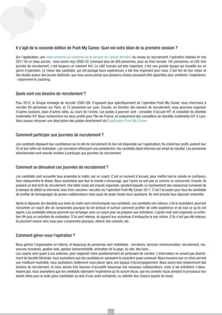 Il s’agit de la seconde édition de Push My Career. Quel est votre bilan de la première session ?
Sur l’application, une vidéo présente un condensé de la session de l’année dernière. Au niveau du recrutement, l’opération réalisée en mai
2011 fut un beau succès : nous avons reçu 2000 CV, convoqué plus de 400 personnes, pour au final recruter 105 personnes, en CDI. Une
journée de recrutement, c’est toujours un moment fort. Le côté humain est très important, c’est une grande équipe qui travaille sur ce
genre d’opération. Le retour des candidats, qui ont partagé leurs expériences, a été très important pour nous. C’est fort de leur retour et
des études autour des jeunes diplômés, que nous avons pensé que plusieurs choses pouvaient être apportées pour améliorer l’expérience,
: notamment le coaching.

Quels sont vos besoins de recrutement ?
Pour 2012, le Groupe envisage de recruter 2500 CDI. S’agissant plus spécifiquement de l’opération Push My Career, nous cherchons à
recruter 60 personnes sur Paris, et 15 personnes sur Lyon. Ensuite, en fonction des besoins de recrutement, nous pourrons organiser
d’autres sessions, dans d’autres villes, au cours de l’année. Les postes à pourvoir sont : conseiller d’accueil H/F, et conseiller de clientèle
multimédia H/F. Nous recherchons les deux profils pour l’Ile-de-France, et uniquement des conseillers de clientèle multimédia H/F à Lyon.
Vous pouvez retrouver une description des postes directement via l’application Push My Career.

Comment participer aux journées de recrutement ?
Les candidats déposent leur candidature sur le site de recrutement (le lien est disponible sur l’application). Ils créent leur profil, postent leur
CV et leur lettre de motivation. Les recruteurs effectuent une présélection, les candidats étant informés par email du résultat. Les personnes
sélectionnées sont ensuite invitées à participer aux journées de recrutement.

Comment se déroulent ces journées de recrutement ?
Les candidats sont accueillis tous ensemble le matin, par un coach. C’est un moment d’accueil, pour mettre tout le monde en confiance,
faire redescendre le stress. Nous souhaitons que tout le monde s’encourage, que l’autre ne soit pas vu comme un concurrent. Ensuite, ils
passent un test écrit de recrutement. Une table ronde est ensuite organisée, pendant laquelle un représentant des ressources humaines de
la banque de détail va intervenir, avec trois «anciens» recrutés via l’opération Push My Career 2011. C’est l’occasion pour tous les candidats
de profiter de témoignages de jeunes collaborateurs mais aussi de poser toutes leurs questions. Ils vont ensuite tous déjeuner ensemble.
Après le déjeuner, les résultats aux tests du matin sont communiqués aux candidats. Les candidats non retenus, s’ils le souhaitent, pourront
rencontrer un coach afin de comprendre pourquoi ils ont échoué et surtout comment profiter de cette expérience et de tout ce qu’ils ont
appris. Les candidats retenus pourront eux échanger avec un coach pour se préparer aux entretiens. L’après-midi sont organisés un entretien RH puis un entretien de motivation. S’ils sont retenus, ils signent leur promesse d’embauche le soir même. S’ils n’ont pas été retenus,
ils pourront revenir vers nous pour comprendre pourquoi, obtenir des conseils, etc.

Comment gérez-vous l’opération ?
Nous gérons l’organisation en interne, et beaucoup de personnes sont mobilisées : recruteurs, services communication, recrutement, ressources humaines, gestion web, gestion évènementielle, animation de la page, du site, des lives...
Les coachs sont quant à eux externes, pour respecter notre positionnement de partenaire de carrière. L’information ne venant pas directement de Société Générale, nous souhaitons que les candidats en saisissent le caractère quasi universel. Nous trouvons que ce choix permet
une meilleure neutralité, nous souhaitons réellement nous placer dans une logique d’accompagnement. Nous avons bien évidemment des
besoins de recrutement, et nous serons très heureux d’accueillir beaucoup nos nouveaux collaborateurs, mais si les entretiens n’aboutissent pas, nous souhaitons que les candidats valorisent l’expérience qu’ils auront vécue, que les conseils reçus pendant le processus leur
soient utiles pour la suite (pour candidater au sein d’une autre entreprise, ou retenter leur chance auprès de nous).

21

 