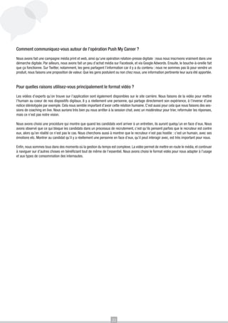 Comment communiquez-vous autour de l’opération Push My Career ?
Nous avons fait une campagne média print et web, ainsi qu’une opération relation-presse digitale : nous nous inscrivons vraiment dans une
démarche digitale. Par ailleurs, nous avons fait un peu d’achat média sur Facebook, et via Google Adwords. Ensuite, le bouche-à-oreille fait
que ça fonctionne. Sur Twitter, notamment, les gens partagent l’information car il y a du contenu : nous ne sommes pas là pour vendre un
produit, nous faisons une proposition de valeur. Que les gens postulent ou non chez nous, une information pertinente leur aura été apportée.

Pour quelles raisons utilisez-vous principalement le format vidéo ?
Les vidéos d’experts qu’on trouve sur l’application sont également disponibles sur le site carrière. Nous faisons de la vidéo pour mettre
l’humain au coeur de nos dispositifs digitaux. Il y a réellement une personne, qui partage directement son expérience, à l’inverse d’une
notice stéréotypée par exemple. Cela nous semble important d’avoir cette relation humaine. C’est aussi pour cela que nous faisons des sessions de coaching en live. Nous aurions très bien pu nous arrêter à la session chat, avec un modérateur pour trier, reformuler les réponses,
mais ce n’est pas notre vision.
Nous avons choisi une procédure qui montre que quand les candidats vont arriver à un entretien, ils auront quelqu’un en face d’eux. Nous
avons observé que ce qui bloque les candidats dans un processus de recrutement, c’est qu’ils pensent parfois que le recruteur est contre
eux, alors qu’en réalité ce n’est pas le cas. Nous cherchons aussi à montrer que le recruteur n’est pas hostile : c’est un humain, avec ses
émotions etc. Montrer au candidat qu’il y a réellement une personne en face d’eux, qu’il peut interagir avec, est très important pour nous.
Enfin, nous sommes tous dans des moments où la gestion du temps est complexe. La vidéo permet de mettre en route le média, et continuer
à naviguer sur d’autres choses en bénéficiant tout de même de l’essentiel. Nous avons choisi le format vidéo pour nous adapter à l’usage
et aux types de consommation des internautes.

22

 