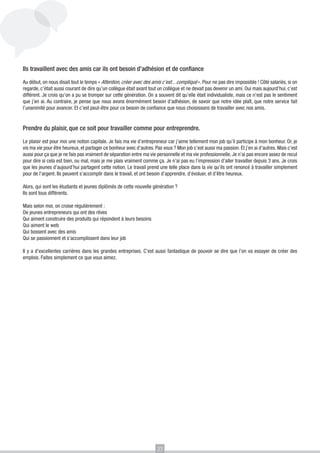 Ils travaillent avec des amis car ils ont besoin d’adhésion et de confiance
Au début, on nous disait tout le temps « Attention, créer avec des amis c’est... compliqué ». Pour ne pas dire impossible ! Côté salariés, si on
regarde, c’était aussi courant de dire qu’un collègue était avant tout un collègue et ne devait pas devenir un ami. Oui mais aujourd’hui, c’est
différent. Je crois qu’on a pu se tromper sur cette génération. On a souvent dit qu’elle était individualiste, mais ce n’est pas le sentiment
que j’en ai. Au contraire, je pense que nous avons énormément besoin d’adhésion, de savoir que notre idée plaît, que notre service fait
l’unanimité pour avancer. Et c’est peut-être pour ce besoin de confiance que nous choisissons de travailler avec nos amis.

Prendre du plaisir, que ce soit pour travailler comme pour entreprendre.
Le plaisir est pour moi une notion capitale. Je fais ma vie d’entrepreneur car j’aime tellement mon job qu’il participe à mon bonheur. Or, je
vis ma vie pour être heureux, et partager ce bonheur avec d’autres. Pas vous ? Mon job c’est aussi ma passion. Et j’en ai d’autres. Mais c’est
aussi pour ça que je ne fais pas vraiment de séparation entre ma vie personnelle et ma vie professionnelle. Je n’ai pas encore assez de recul
pour dire si cela est bien, ou mal, mais je me plais vraiment comme ça. Je n’ai pas eu l’impression d’aller travailler depuis 3 ans. Je crois
que les jeunes d’aujourd’hui partagent cette notion. Le travail prend une telle place dans la vie qu’ils ont renoncé à travailler simplement
pour de l’argent. Ils peuvent s’accomplir dans le travail, et ont besoin d’apprendre, d’évoluer, et d’être heureux.
Alors, qui sont les étudiants et jeunes diplômés de cette nouvelle génération ?
Ils sont tous différents.
Mais selon moi, on croise régulièrement :
De jeunes entrepreneurs qui ont des rêves
Qui aiment construire des produits qui répondent à leurs besoins
Qui aiment le web
Qui bossent avec des amis
Qui se passionnent et s’accomplissent dans leur job
Il y a d’excellentes carrières dans les grandes entreprises. C’est aussi fantastique de pouvoir se dire que l’on va essayer de créer des
emplois. Faites simplement ce que vous aimez.

27

 