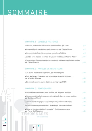 SOMMAIRE

CHAPITRE 1 - CONSEILS PRATIQUES	
5 astuces pour réussir son insertion professionnelle, par l’AFIJ	
Jeunes diplômés, ne négligez pas le savoir-être, par Fabrice Mazoir	

02

05
06
07

10

p 11

Focus métier : Comment devient-on community manager quand on est étudiant ?
par Flavien Chantrel	
p 13

CHAPITRE 2 - PAROLES DE RECRUTEURS 	

08
09

p8

Etat des lieux : l’accès à l’emploi des jeunes diplômés, par Fabrice Mazoir	

03
04

p7

L’importance de l’identité numérique, par Anthony Babkine	

01

p5

Les jeunes diplômés et l’expérience, par Hervé Weytens 	
Push My Career : l’opération qui accompagne les jeunes diplômés,
par la Société Générale	

11

Des conseils pour les jeunes diplômés, par le groupe OPEN	

12

p 19
p 20
p 23

CHAPITRE 3 - TEMOIGNAGES	
Entreprendre quand on est jeune diplômé, par Benjamin Ducousso 	
L’importance d’une forte ouverture internationale dans un cursus scolaire,
par Christopher Mariel	

p 26
p 28

L’importance du stage pour un jeune diplômé, par Clément Benoist	

p 30

Ils ont trouvé leur premier travail... à l’étranger, par Guirec Gombert 	

p 32

Clône ou bien jeune diplômé recrutable ? Choisissez votre camp,
par Pierre-Gaël Pasquiou	
	

DISCUSSIONS

p 34

 