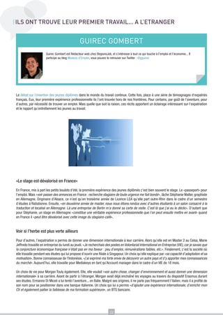 ILS ONT TROUVE LEUR PREMIER TRAVAIL... A L’ETRANGER

GUIREC GOMBERT
Guirec Gombert est Rédacteur web chez RegionsJob, et s’intéresse à tout ce qui touche à l’emploi et l’économie... Il
participe au blog Mode(s) d’Emploi, vous pouvez le retrouver sur Twitter : @gguirec

Le débat sur l’insertion des jeunes diplômés dans le monde du travail continue. Cette fois, place à une série de témoignages d’expatriés
français. Eux, leur première expérience professionnelle ils l’ont trouvée hors de nos frontières. Pour certains, par goût de l’aventure, pour
d’autres, par nécessité de trouver un emploi. Mais quelle que soit la raison, ces récits apportent un éclairage intéressant sur l’expatriation
et le rapport qu’entretiennent les jeunes au travail.

«Le stage est dévalorisé en France»
En France, mis à part les petits boulots d’été, la première expérience des jeunes diplômés c’est bien souvent le stage. Le «passeport» pour
l’emploi. Mais «voir passer des annonces en France : recherche stagiaire de toute urgence me fait bondir», lâche Stéphanie Walter, graphiste
en Allemagne. Originaire d’Alsace, ce n’est qu’en troisième année de Licence LEA qu’elle part outre-Rhin dans le cadre d’un semestre
d’études à Ratisbonne. Ensuite, «en deuxième année de master, nous nous étions rendus avec d’autres étudiants à un salon consacré à la
traduction et localisé en Allemagne. Là une entreprise de Berlin m’a donné sa carte de visite. C’est là que j’ai eu le déclic». D’autant que
pour Stéphanie, un stage en Allemagne «constitue une véritable expérience professionnelle que l’on peut ensuite mettre en avant» quand
en France il «peut être dévalorisé avec cette image du stagiaire-café».

Voir si l’herbe est plus verte ailleurs
Pour d’autres, l’expatriation a permis de donner une dimension internationale à leur carrière. Alors qu’elle est en Master 2 au Celsa, Marie
Jeffredo travaille en entreprise du lundi au jeudi. «Je recherchais des postes en Volontariat International en Entreprise (VIE), car je savais que
la conjoncture économique française n’était pas en ma faveur : peu d’emploi, rémunérations faibles, etc.». Finalement, c’est la société où
elle travaille pendant ses études qui lui propose d’ouvrir une filiale à Singapour. Un choix qu’elle explique par «sa capacité d’adaptation et sa
motivation». Bonne connaisseuse de l’Indonésie, «j’ai exprimé ma forte envie de découvrir un autre pays et d’y apporter mes connaissances
du marché». Aujourd’hui, elle travaille pour Mediakeys en tant qu’Account manager dans le cadre d’un VIE de 18 mois.
Un choix de vie pour Morgan Touly également. Elle, elle voulait «voir autre chose, changer d’environnement et aussi donner une dimension
internationale» à sa carrière. Avant de partir à l’étranger, Morgan avait déjà enchaîné les voyages au travers du dispositif Erasmus durant
ses études. Ermanno Di Miceli a lui tenté l’aventure... en Italie. Malgré ses origines, il ne parle pas fréquemment l’italien, mais il a profité de
son nom pour se positionner dans une banque italienne. Un choix qui lui a permis «d’ajouter une expérience internationale, d’enrichir mon
CV et également pallier la faiblesse de ma formation supérieure», un BTS bancaire.

32

 