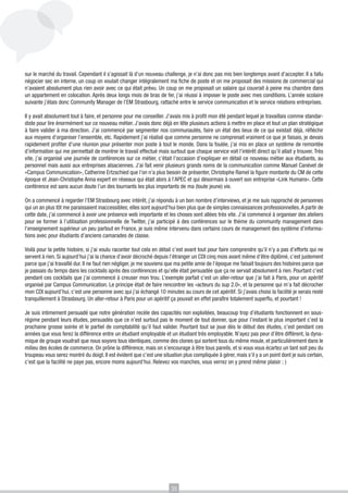 sur le marché du travail. Cependant il s’agissait là d’un nouveau challenge, je n’ai donc pas mis bien longtemps avant d’accepter. Il a fallu
négocier sec en interne, un coup on voulait changer intégralement ma fiche de poste et on me proposait des missions de commercial qui
n’avaient absolument plus rien avoir avec ce qui était prévu. Un coup on me proposait un salaire qui couvrait à peine ma chambre dans
un appartement en colocation. Après deux longs mois de bras de fer, j’ai réussi à imposer le poste avec mes conditions. L’année scolaire
suivante j’étais donc Community Manager de l’EM Strasbourg, rattaché entre le service communication et le service relations entreprises.
Il y avait absolument tout à faire, et personne pour me conseiller. J’avais mis à profit mon été pendant lequel je travaillais comme standardiste pour lire énormément sur ce nouveau métier. J’avais donc déjà en tête plusieurs actions à mettre en place et tout un plan stratégique
à faire valider à ma direction. J’ai commencé par segmenter nos communautés, faire un état des lieux de ce qui existait déjà, réfléchir
aux moyens d’organiser l’ensemble, etc. Rapidement j’ai réalisé que comme personne ne comprenait vraiment ce que je faisais, je devais
rapidement profiter d’une réunion pour présenter mon poste à tout le monde. Dans la foulée, j’ai mis en place un système de remontée
d’information qui me permettait de montrer le travail effectué mais surtout que chaque service voit l’intérêt direct qu’il allait y trouver. Très
vite, j’ai organisé une journée de conférences sur ce métier, c’était l’occasion d’expliquer en détail ce nouveau métier aux étudiants, au
personnel mais aussi aux entreprises alsaciennes. J’ai fait venir plusieurs grands noms de la communication comme Manuel Canévet de
«Campus Communication», Catherine Ertzschied que l’on n’a plus besoin de présenter, Christophe Ramel la figure montante du CM de cette
époque et Jean-Christophe Anna expert en réseaux qui était alors à l’APEC et qui désormais à ouvert son entreprise «Link Humans». Cette
conférence est sans aucun doute l’un des tournants les plus importants de ma (toute jeune) vie.
On a commencé à regarder l’EM Strasbourg avec intérêt, j’ai répondu à un bon nombre d’interviews, et je me suis rapproché de personnes
qui un an plus tôt me paraissaient inaccessibles; elles sont aujourd’hui bien plus que de simples connaissances professionnelles. A partir de
cette date, j’ai commencé à avoir une présence web importante et les choses sont allées très vite. J’ai commencé à organiser des ateliers
pour se former à l’utilisation professionnelle de Twitter, j’ai participé à des conférences sur le thème du community management dans
l’enseignement supérieur un peu partout en France, je suis même intervenu dans certains cours de management des système d’informations avec pour étudiants d’anciens camarades de classe.
Voilà pour la petite histoire, si j’ai voulu raconter tout cela en détail c’est avant tout pour faire comprendre qu’il n’y a pas d’efforts qui ne
servent à rien. Si aujourd’hui j’ai la chance d’avoir décroché depuis l’étranger un CDI cinq mois avant même d’être diplômé, c’est justement
parce que j’ai travaillé dur. Il ne faut rien négliger, je me souviens que ma petite amie de l’époque me faisait toujours des histoires parce que
je passais du temps dans les cocktails après des conférences et qu’elle était persuadée que ça ne servait absolument à rien. Pourtant c’est
pendant ces cocktails que j’ai commencé à creuser mon trou. L’exemple parfait c’est un aller-retour que j’ai fait à Paris, pour un apéritif
organisé par Campus Communication. Le principe était de faire rencontrer les «acteurs du sup 2.0», et la personne qui m’a fait décrocher
mon CDI aujourd’hui, c’est une personne avec qui j’ai échangé 10 minutes au cours de cet apéritif. Si j’avais choisi la facilité je serais resté
tranquillement à Strasbourg. Un aller-retour à Paris pour un apéritif ça pouvait en effet paraître totalement superflu, et pourtant !
Je suis intimement persuadé que notre génération recèle des capacités non exploitées, beaucoup trop d’étudiants fonctionnent en sousrégime pendant leurs études, persuadés que ce n’est surtout pas le moment de tout donner, que pour l’instant le plus important c’est la
prochaine grosse soirée et le partiel de comptabilité qu’il faut valider. Pourtant tout se joue dès le début des études, c’est pendant ces
années que vous ferez la différence entre un étudiant employable et un étudiant très employable. N’ayez pas peur d’être différent, la dynamique de groupe voudrait que nous soyons tous identiques, comme des clones qui sortent tous du même moule, et particulièrement dans le
milieu des écoles de commerce. On prône la différence, mais on s’encourage à être tous pareils, et si vous vous écartez un tant soit peu du
troupeau vous serez montré du doigt. Il est évident que c’est une situation plus compliquée à gérer, mais s’il y a un point dont je suis certain,
c’est que la facilité ne paye pas, encore moins aujourd’hui. Relevez vos manches, vous verrez on y prend même plaisir ; )

35

 