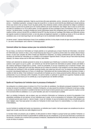 Dans le cas d’une candidature spontanée, l’objet du courriel devra être assez généraliste, comme « demande de rendez-vous » ou « offre de
service ». « Candidature spontanée » provoque le risque de ne pas être lu. Le corps du courriel doit être plus détaillé que le simple bordereau
d’envoi pour donner envie au lecteur d’ouvrir les pièces jointes. Deux tendances existent, certains préconisent de rédiger la candidature
dans le corps du courriel et de ne joindre que le CV, d’autres préfèrent une courte introduction, bien rédigée, dans le corps du courriel avec
une lettre de candidature et un CV en pièces jointes. Les deux approches ont leurs avantages et leurs inconvénients, mais il y a un point
commun : les pièces jointes. Les pièces envoyées par courrier électronique doivent être enregistrées dans un format qui ne risque pas de
modifier le fichier, comme le format PDF, ou à défaut le format RTF. Ces deux formats ont l’avantage d’être lisibles avec différentes versions
des logiciels courants de traitement de texte. Le nom des pièces est également important. Le candidat qui envoie un CV et une lettre de
candidature avec un nom dans lequel figure son nom plutôt que le nom du destinataire facilite la tâche du destinataire.
Un dernier conseil : l’adresse électronique d’envoi d’une candidature doit être à la fois simple et neutre de type nom.prenom@fournisseur.
fr . Les noms «humoristiques» sont à réserver à l’entourage proche !

Comment utiliser les réseaux sociaux pour ma recherche d’emploi ?
Par son réseau, on cherche de l’information sur l’emploi potentiel, on ne quémande pas un travail. Chercher de l’information, c’est donner
de l’information pour recevoir en retour, c’est un travail beaucoup plus long qu’il n’y parait au premier abord. Sur certains sites de réseaux
sociaux, on peut aussi consulter des offres d’emploi que déposent les entreprises. Les réseaux professionnels sont très utilisés par les
recruteurs qui cherchent de l’information sur un candidat, ou qui pratiquent l’approche directe. C’est pour cela qu’il faut choisir le(s) bon(s)
réseau(x). Les réseaux sociaux sont en effet assez nombreux, assez divers.
Certains sont clairement du domaine personnel et amical, ils ne présentent pas d’intérêt pour la recherche d’emploi, si ce n’est les précautions à avoir quand à ce qu’on y publie : une recherche par mot clef fait ressortir des informations de partout. Certains sont dédiés à
des contenus spécifiques d’images fixes ou animés : comme les précédents, ils ont peu d’importance pour la recherche d’emploi, mais
laissent des traces, d’autant plus qu’ils sont bien référencés par les moteurs de recherche. Il faut souligner le cas des réseaux de partage
d’information qui contribuent à créer une identité numérique positive, pour autant que cela soit le cas. Les réseaux sociaux professionnels
au premier rang desquels Viadéo pour la France, et LinkedIn pour l’international sont des incontournables pour les chercheurs d’emploi, à
condition de bien les utiliser. Il faut mentionner le cas particulier de Facebook qui est un réseau personnel parfois utilisé pour des usages
professionnels. Ce qu’un internaute confie à Facebook, il en perd la maitrise, en particulier la capacité de le supprimer. Facebook est ainsi
un réseau qui laisse des traces qu’on ne contrôle pas, ce qui est gênant pour son identité numérique.

Quelle est l’importance de l’entretien dans le processus d’embauche ?
Une embauche ne se décide jamais à la lecture d’un CV et d’une lettre de candidature. Ces éléments provoquent simplement l’envie du
recruteur de recevoir le candidat en entretien. L’entretien d’embauche, ou le plus souvent les entretiens d’embauche ne sont pas un piège,
le recruteur qui décide de rencontrer le candidat le fait dans le but de trouver la bonne personne pour le poste à pourvoir, et grâce à un bon
CV et une bonne lettre de candidature, il a un a priori favorable, sans cela il ne recevrait pas le candidat.
Aller à un entretien d’embauche, cela se prépare, avec une recherche d’information sur l’entreprise qui recrute et la préparation d’une
présentation synthétique de son parcours, de ses motivations pour le poste, et de sa connaissance de l’entreprise. Cette connaissance
de l’entreprise permet aussi d’avoir le « look de l’emploi « le jour de l’entretien. Un peu de formalisme dans la tenue est préférable à une
tenue négligée, mais il faut aussi penser à la culture de l’entreprise et entre le jean troué et le costume/tailleur, il y a toute une gamme
d’intermédiaires...
Lors de l’entretien le candidat doit montrer son dynamisme, sa motivation pour le poste, il doit aussi exposer ses compétences les plus en
rapport avec le poste, sans faire une redite intégrale de son CV.
Le recruteur évalue une personne, pas un diplôme, et cette personne va devoir s’intégrer au groupe humain que constitue l’entreprise. Le
plus dur dans son travail est d’évaluer la personnalité du candidat plus que ses compétences, ce qui est le plus facile dans un processus de
recrutement. L’entretien est un moment clef du processus d’embauche, l’aboutissement des efforts précédents, cela mérite qu’on consacre
un peu de temps à le préparer.

6

 