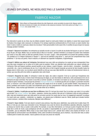 JEUNES DIPLOMES, NE NEGLIGEZ PAS LE SAVOIR ETRE

FABRICE MAZOIR
Fabrice Mazoir est Responsable éditorial des sites RegionsJob, ancien journaliste de presse écrite, blogueur spécialisé dans le domaine de l’emploi, de la formation et des ressources humaines. Il écrit entre autres sur le blog Mode(s)
d’Emploi. Son compte Twitter : @f_m_r

Pour décrocher le poste de vos rêves, tous les détails comptent. Quand on vient juste d’obtenir son diplôme, le savoir-faire acquis durant
les études et les stages reste à éprouver en entreprise. Et la rubrique expérience professionnelle du CV est encore un vaste chantier. Que
reste-t-il alors à mettre en avant pour séduire les recruteurs ? Votre personnalité et votre savoir-être. A condition de pas envoyer de mauvais
message pendant l’entretien.
• Conseil 1. Rassurez le recruteur. Une entreprise qui souhaite recruter un jeune à la sortie de ses études fait toujours un pari sur l’avenir.
Et qui dit pari, dit risque. Mettez-vous un moment dans la tête d’un recruteur : pendant l’entretien il va essayer de sonder votre motivation
pour savoir si vous allez rester au-delà de la période d’essai. Il va aussi « jauger » votre personnalité en se posant des questions simples.
«Ce candidat va-t-il s’intégrer facilement à l’équipe ?», «quel est son potentiel à long terme ?», «quel sera son comportement face à des
problèmes ?». Sur tous ces points, il faut le rassurer, en valorisant vos capacités d’adaptation, d’apprentissage.
• Conseil 2. Adhérez aux valeurs de l’entreprise. Normalement vous avez ciblé une entreprise et un poste qui vous correspondent. Vous
vous êtes aussi renseigné sur la culture de la boite avant de postuler. Portez une attention toute particulière aux valeurs prônées par
l’entreprise. Elles sont toujours positives, peuvent paraître un peu «bateau» («esprit d’équipe», «sens du client», «innovation», «honnêteté»,
«proximité», etc.), mais la combinaison de ces 4 ou 5 mots-clés forme en fait le logiciel corporate qui permet de faire travailler toutes les
équipes dans le même sens. Les recruteurs seront attentifs au fait que vous ayez déjà identifié ces modes de fonctionnement interne et,
surtout, que vous êtes prêt à les mettre en application dans votre travail.
• Conseil 3. Respectez les codes. En entreprise il existe des règles, des codes à respecter. C’est sur ce point que l’inexpérience des
jeunes diplômés pêche le plus. A moins d’avoir fait beaucoup de stages, ou suivi des études en alternance, votre connaissance de la vie en
entreprise est assez sommaire. Pour savoir si vous êtes un animal «sociable», le recruteur va se baser sur ce qu’il voit concrètement avant,
pendant et après l’entretien. C’est pourquoi les premiers échanges téléphoniques ne doivent pas être pris à la légère. La première rencontre
aussi. Le minimum c’est d’être ponctuel, poli, respectueux des usages de la vie en société. Ça peut paraître évident, mais beaucoup de
jeunes candidats sont écartés d’un poste, tout simplement parce que leur comportement n’était pas adapté en entretien. Eh oui, comme
disait Pétrone, «totus mundus agit histrionem» («le monde entier est un théâtre»).
• Conseil 4. Hobbies : le petit plus qui peut faire la différence. Votre CV n’est pas très rempli. Pour le recruteur, que reste-t-il à se mettre
sous la dent ? La rubrique «Hobbies» (ou «loisirs», «passions», comme vous voudrez). Non pas qu’il s’intéresse à votre vie extra-professionnelle, mais tout simplement parce que cette partie du curriculum permet d’en savoir plus sur vous. Un engagement associatif, la pratique
d’un sport autre que «natation», «randonnée» ou «jogging», une passion pour la littérature russe du 19ème, plutôt que la banale mention
«j’aime la lecture», méritent d’être mentionnés. Marquez votre différence !
• Conseil 5. Soyez réaliste. C’est sans doute le conseil le plus précieux. Vous êtes jeune, diplômé(e), vous sentez bon le sable chaud. OK.
Mais ce n’est pas une raison pour demander la lune. Renseignez-vous avant de donner des prétentions salariales délirantes, largement
au-dessus du marché. Visez un poste à votre portée. Par exemple, si vous êtes informaticien, ce n’est pas la peine d’espérer être chef de
projet dès la sortie de l’école, aussi prestigieuse soit-elle. Les postes à responsabilités de ce genre s’ouvrent aux candidats qui ont «de
la bouteille», pas aux débutants. Même chose si vous voulez bosser dans la com’, postuler dès le début à des emplois de DirCom’ ou de
Responsable de communication vous décrédibilise. Certes, selon Corneille (le dramaturge, pas le chanteur), «Aux âmes bien nées, la valeur
n’attend point le nombre des années», mais la patience est aussi une preuve de maturité.

7

 