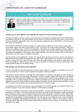 L’IMPORTANCE DE L’IDENTITE NUMERIQUE

ANTHONY BABKINE
Spécialiste en stratégie digitale et e-réputation, Anthony Babkine évolue en tant que chef de projet web et enseigne parallèlement à l’université. Anthony a co-écrit deux ouvrages « Réussir l’organisation d’un événement» avec Adrien Rosier aux
éditions Eyrolles et «Bien gérer sa réputation sur Internet. E-réputation personnelle : mode d’emploi» avec Mounira Hamdi
et Nabila Moumen aux éditions Dunod.
Il est actif sur des blogs qu’il a co-créé : www.ma-ereputation.com, www.evenementor.com. Retrouvez le sur Twitter et
son blog.

Pourquoi, pour un jeune diplômé, est-ce important de s’assurer une bonne présence en ligne ?
La question de la présence numérique concerne une très grande partie de la population et particulièrement les jeunes professionnels et
jeunes diplômés. Toute notre vie nous devons démontrer que nous sommes à la hauteur de nos actes, de nos actions et cela de manière
encore plus importante au début de notre carrière. En ce sens, la présence numérique peut être un allié de taille, ou à l’inverse nous desservir lorsque nous la délaissons.
Avant de préciser l’importance de la présence numérique, il me semble nécessaire de définir ce que ‘bonne présence en ligne’ signifie.
Si nous devions vulgariser cette notion de ‘bonne présence en ligne’, nous pourrions dire qu’elle correspond idéalement à l’image numérique que nous souhaitons renvoyer à l’individu qui nous Googlelise. Cette personne qui de manière spontanée et volontaire souhaite en
savoir plus sur nous en tapant notre ‘prénom+nom’ sur les moteurs de recherche. A l’issue de cette recherche en ligne, quels éléments ont
été consultés par le googlelisateur : notre Facebook ? Notre LinkedIn ? Notre Blog ? Nos anciennes publications? Dès lors, quelle image de
notre personne avons-nous renvoyé à ce Googlisateur de passage ?
Selon les personnes qui nous googleliseront, recruteurs, amis, collègues, clients, les opinions ne seront pas unanimes, mais globalement
quelles sont les principales opinions qui émergent suite à ces visites en ligne ? Quelle impression avez-vous donné à votre interlocuteur ?
En somme, s’assurer d’une bonne présence en ligne, c’est s’assurer que l’image souhaitée soit aussi proche de l’image perçue. Cette
réflexion assez globale sur l’image en ligne nous renvoie à la notion d’e-réputation qui se définit par la somme de la gestion de son image
en ligne (personal branding) et de son identité numérique.

Mais pourquoi cela est-il devenu aussi important ?
A l’heure où plus de 60% des internautes français sont sur Facebook (source : Comscore), il est légitime de se demander ce que l’on peut
trouver nous concernant sur la toile ou les traces laissées lors de navigations antérieures sur Internet.
Cette question de présence numérique est importante pour un jeune diplômé car la période de fin des études est souvent synonyme de
recherche active d’emploi et/ou d’opportunités professionnelles. C’est aussi un moment important durant lequel nous nous attachons
à développer notre réseau professionnel. Bénéficier d’une image numérique positive et proche de notre personnalité est alors un enjeu
fondamental. En 2012, la présence numérique est encore un moyen de se démarquer parmi la masse de plus en plus colossale de jeunes
diplômés sur un marché de l’emploi sensible aux crises économiques et financières. Les blogs, les réseaux sociaux spécialisés, les applications, les outils du web, peuvent être autant de moyens détonnants lors d’une recherche d’emploi.
Les fondamentaux de la gestion de notre présence en ligne ne demandent pas une très grande expertise, mais nécessitent d’investir un peu
de temps et de prendre en main certains outils afin d’optimiser son référencement et sa visibilité.
La tendance à la ‘googlisation’ des personnes marque aussi cette importance : une grande partie des recherches sur Internet concernent
des personnes en 2012 (entre 7 et 12% selon les sources). Quoi de pire que de renvoyer des traces mensongères, usurpées, dévalorisantes
(fautes d’orthographe, photos en présence de drogue ou d’alcool) ou encore d’être confondu avec un homonyme ? En effet, même si chacun
est unique à sa manière, il est possible que nous ayons un homonyme auquel sont rattachés des résultats de recherche peu reluisants et qui
pourraient être mal interprétés par un recruteur potentiel. Ainsi, il en va de notre bon sens numérique de prendre en main notre présence
digitale pour nous distinguer. Cette distinction peut notamment s’opérer via différentes actions : acheter son nom de domaine, l’ajouter sur
ses CV, blog, carte de visite en ligne et réseaux sociaux professionnels des photos de vous afin de marquer une frontière précise entre vos
homonymes et vous-même.

8

 