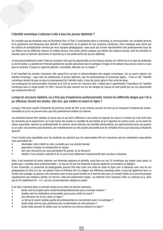 L’identité numérique s’adresse-t-elle à tous les jeunes diplômés ?
On constate que les étudiants issus de formations Bac+4/ Bac+5 spécialisées dans le marketing, la communication, les nouvelles technos
et le graphisme sont beaucoup plus attentifs à l’importance de la gestion de leur présence numérique. Cela s’explique sans doute par
les actions de sensibilisation menées par leurs équipes pédagogiques, mais aussi par la forte représentation des professionnels issus de
ces filières sur les différents réseaux et médias sociaux. Une vision parfois quelque peu élitiste des réseaux sociaux, dont les bienfaits ne
seraient, pour le moment, démontrés et réservés qu’à une petite partie des jeunes diplômés.
Je suis personnellement contre l’idée qui consiste à dire que les opportunités sur les réseaux sociaux ne s’offrent qu’à un type de profession
ou de formation. La plateforme Pinterest (plateforme sociale spécialisée dans le partage d’images et de vidéos) nous prouve encore un peu
plus le contraire. A quand un apprenti pâtissier, chocolatier, ébéniste sur ce réseau ?
Il est important de prendre conscience dès aujourd’hui qu’avec la démocratisation des usages numériques, nul ne pourra ignorer son
identité numérique : aussi bien les adolescents et jeunes diplômés, que les professionnels et personnes âgées... C’est un fait, l’identité
numérique devient de plus en plus le prolongement de l’identité réelle, à nous de savoir gérer le lien entre les deux.
Les campagnes de communication récentes de la Cnil ou encore de l’assureur Axa, n’aident pas à appréhender l’importance de l’identité
numérique sous un angle positif. En effet, l’accent est plus souvent mis sur les dangers et risques du web plutôt que sur les opportunités
que représente Internet.

Lorsqu’on est jeune diplômé, on a très peu d’expérience professionnelle, hormis les différents stages que l’on a
pu effectuer durant ses études. Dès lors, que mettre en avant en ligne ?
Lorsque j’interviens auprès d’étudiants de première année de DUT, je les entends souvent me dire qu’ils manquent d’expériences professionnelles et qu’ils ne peuvent donc pas être positivement visibles sur Internet.
Les étudiants doivent être réalistes et savoir que ce qui fait la différence c’est surtout la capacité de chacun à montrer qu’il est actif dans
les domaines qui le passionnent, qu’il sait mener des projets en parallèle de ses études et qu’il apprécie les mener à bien, qu’ils soient de
nature associative, sportive ou professionnelle. En somme, savoir valoriser ses activités extrascolaires, son goût prononcé pour une passion
ou un sport, ses premiers jobs étudiants, son investissement sur des projets associatifs sont de véritables forces que beaucoup d’étudiants
ignorent.
C’est d’autant plus regrettable pour les étudiants qui ignorent que les responsables RH ont conscience que les réalisations associatives
nous permettent de /
•	
développer notre intérêt ou notre curiosité pour une activité donnée
•	
apprendre à évoluer et entreprendre en équipe
•	
faire des rencontres qui nous permettent de grandir, de se découvrir
•	
attester d’une certaine maturité et de ne pas arriver totalement inexpérimenté dans sa future entreprise.
Ainsi, il est important de savoir valoriser ces fameuses passions et activités, aussi bien sur son CV numérique que papier (vous savez, la
petite case « activités extra-professionnelles » en bas du CV que les étudiants et jeunes diplômés ont tendance à négliger).
A titre d’exemple, un passionné de photographie pourrait très bien créer une carte de visite en ligne (voir ci-dessous) avec une de ces
photographie en fond et y lier une galerie Flickr et Pinterest afin d’y intégrer ses différents shootings photo. Il pourrait également tenir un
Tumblr pour partager sa passion, ses exécutions avec le plus grand nombre en le liant de près avec un compte Twitter où il pourrait partager
régulièrement ses meilleurs clichés. En somme, l’idée est relativement simple : sur Internet c’est l’occasion d’être vu, entendu ou lu, alors
que le CV traditionnel dit « 1.0 » est non conversationnel, statique et passif.
Il est donc important dans un premier temps de se poser les bonnes questions :
•	
Quels sont les projets extra-scolaires/extraprofessionnels que je souhaite montrer ?
•	
Quelles sont les réalisations personnelles que je peux mettre en avant ?
•	
Ces éléments ont-ils leur place en ligne ?
•	
Le fait qu’ils soient visibles auprès de professionnels du recrutement peut-il m’avantager ?
•	
Quels outils sont les plus pertinents pour la valorisation de mon parcours ?
•	
Quels outils peuvent-ils utiliser pour se construire une bonne présence en ligne ?

9

 