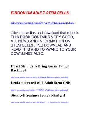 E-BOOK ON ADULT STEM CELLS..

http://www.fileswap.com/dl/n7juAEOeTB/ebook.zip.html


Click above link and download that e-book.
THIS BOOK CONTAINS VERY GOOD,
ALL NEWS AND INFORMATION ON
STEM CELLS . PLS DOWNLAD AND
READ THIS AND FORWARD TO YOUR
DOWNLINES ALSO.


Heart Stem Cells Bring Aussie Father
Back.mp4
http://www.youtube.com/watch?v=jE6cjEWVpRM&feature=player_embedded


Leukemia cured with Adult Stem Cells
http://www.youtube.com/watch?v=TTDBNe9_aPc&feature=player_embedded


Stem cell treatment cures blind girl
http://www.youtube.com/watch?v=MbGhDsNZTLI&feature=player_embedded
 