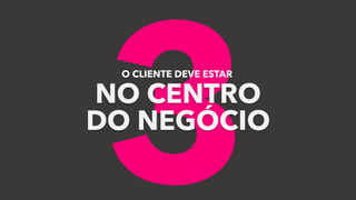 3
O CLIENTE DEVE ESTAR
NO CENTRO
DO NEGÓCIO
 