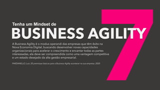 7
BUSINESS AGILITY
Tenha um Mindset de
A Business Agility é o modus operandi das empresas que têm êxito na
Nova Economia Digital, buscando desenvolver novas capacidades
organizacionais para acelerar o crescimento e encantar todas as partes
interessadas, ela deve ser compreendida como uma vantagem competitiva
e um estado desejado da alta gestão empresarial.
PARZIANELLO, Luiz. 20 premissas básicas para a Business Agility acontecer na sua empresa. 2020
 