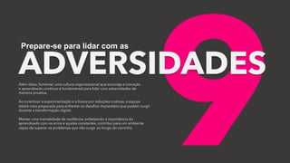 9
ADVERSIDADES
Prepare-se para lidar com as
Além disso, fomentar uma cultura organizacional que encoraje a inovação
e aprendizado contínuo é fundamental para lidar com adversidades de
maneira proativa.
Ao incentivar a experimentação e a busca por soluções criativas, a equipe
estará mais preparada para enfrentar os desafios imprevistos que podem surgir
durante a transformação digital.
Manter uma mentalidade de resiliência, enfatizando a importância do
aprendizado com os erros e ajustes constantes, contribui para um ambiente
capaz de superar os problemas que irão surgir ao longo do caminho.
 