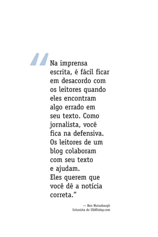 “
Na imprensa
escrita, é fácil ficar
em desacordo com
os leitores quando
eles encontram
algo errado em
seu texto. Como
jornalista, você
fica na defensiva.
Os leitores de um
blog colaboram
com seu texto
e ajudam.
Eles querem que
você dê a notícia
correta.”
               — Ben Mutzabaugh
        Colunista do USAToday.com
 
