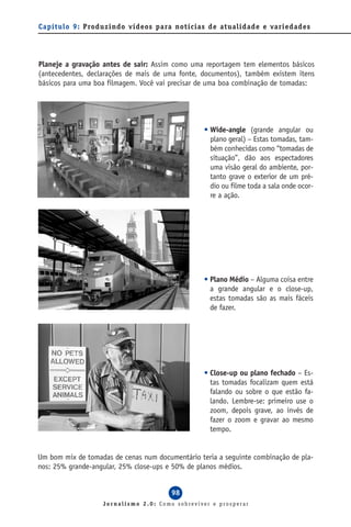 Capítulo 9: Produzindo vídeos para notícias de atualidade e variedades




Planeje a gravação antes de sair: Assim como uma reportagem tem elementos básicos
(antecedentes, declarações de mais de uma fonte, documentos), também existem itens
básicos para uma boa filmagem. Você vai precisar de uma boa combinação de tomadas:




                                                  • Wide-angle (grande angular ou
                                                    plano geral) – Estas tomadas, tam-
                                                    bém conhecidas como “tomadas de
                                                    situação”, dão aos espectadores
                                                    uma visão geral do ambiente, por-
                                                    tanto grave o exterior de um pré-
                                                    dio ou filme toda a sala onde ocor-
                                                    re a ação.




                                                  • Plano Médio – Alguma coisa entre
                                                    a grande angular e o close-up,
                                                    estas tomadas são as mais fáceis
                                                    de fazer.




                                                  • Close-up ou plano fechado – Es-
                                                    tas tomadas focalizam quem está
                                                    falando ou sobre o que estão fa-
                                                    lando. Lembre-se: primeiro use o
                                                    zoom, depois grave, ao invés de
                                                    fazer o zoom e gravar ao mesmo
                                                    tempo.


Um bom mix de tomadas de cenas num documentário teria a seguinte combinação de pla-
nos: 25% grande-angular, 25% close-ups e 50% de planos médios.


                                        98
                   Jornalismo 2.0: Como sobreviver e prosperar
 