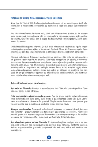 Notícias de última hora/destaques/vídeo tipo clipe

Neste tipo de vídeo, é difícil saber antecipadamente como vai ser a reportagem. Você sabe
apenas que a notícia está acontecendo ou aconteceu e você quer captar sua essência no
vídeo.

Para um acontecimento de última hora, como um acidente numa estrada ou um tiroteio
numa escola, você provavelmente não vai estar no local para poder captar a ação ao vivo.
No entanto, vai poder captar bem a reação das testemunhas e investigadores, assim como
a cena do evento.

Entrevistas coletivas para a imprensa (se elas estão relacionadas a eventos ou figuras impor-
tantes) podem gerar bons vídeos e são as mais fáceis de filmar. Você tem um objeto fixo e
a iluminação será boa (especialmente se as câmeras de televisão estiverem por perto).

Clipes de notícias em destaque, especialmente de esporte, estão entre os mais populares
em qualquer site de notícia. No entanto, fazer vídeo de esporte é um desafio. O movimen-
to constante das pessoas exige que o arquivo de vídeos seja muito grande e consuma muita
memória. Além disso, fica difícil manter a qualidade depois que o vídeo for descarregado
no computador e compactado para exibição na Web. Sendo assim, a melhor opção é fazer
seqüências curtas com as melhores cenas, que podem ser editadas em seqüência com nar-
ração em off (o narrador não aparece) ou então linkadas separadamente à uma ilustração
numa notícia sobre o tema numa página web.


Outras dicas importantes para lembrar:

Seja seletivo filmando. Há duas boas razões para isso: Você não quer desperdiçar fita e
não quer perder tempo editando.

Evite movimentar a câmera usando o zoom. Pare de gravar quando estiver alternando
entre as tomadas em plano geral, plano médio e plano fechado (close-up). Evite usar o
zoom e movimentar a câmera se for possível. Simplesmente filme uma cena, pare de gra-
var, em seguida faça o ajuste para a próxima cena e grave de novo.

Alongue suas tomadas. Como você pode diminuir uma cena no processo de edição – mas
não aumentar – procure alongar cada tomada por pelo menos 15 segundos. Mesmo que
você vá querer usar apenas 5 segundos de uma cena com uma grande-angular do ambien-
te, guarde os 15 segundos. Mais tarde, você vai ficar feliz de ter feito isto.

Seja silencioso quando estiver filmando. A câmera vai registrar qualquer som – um sus-
piro, uma tosse, um riso ou qualquer coisa que você diga. Portanto, mantenha sua boca
fechada enquanto estiver gravando, porque você não terá como retirar mais tarde os sons
indesejáveis.


                                             99
                     Jornalismo 2.0: Como sobreviver e prosperar
 