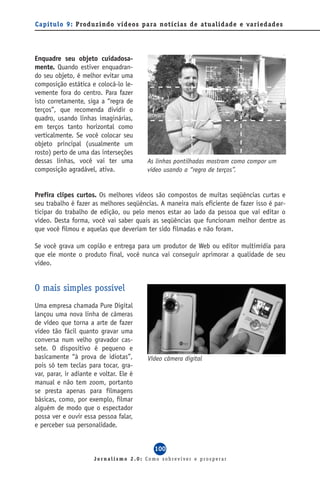 Capítulo 9: Produzindo vídeos para notícias de atualidade e variedades




Enquadre seu objeto cuidadosa-
mente. Quando estiver enquadran-
do seu objeto, é melhor evitar uma
composição estática e colocá-lo le-
vemente fora do centro. Para fazer
isto corretamente, siga a “regra de
terços”, que recomenda dividir o
quadro, usando linhas imaginárias,
em terços tanto horizontal como
verticalmente. Se você colocar seu
objeto principal (usualmente um
rosto) perto de uma das interseções
dessas linhas, você vai ter uma          As linhas pontilhadas mostram como compor um
composição agradável, ativa.             vídeo usando a “regra de terços”.


Prefira clipes curtos. Os melhores vídeos são compostos de muitas seqüências curtas e
seu trabalho é fazer as melhores seqüências. A maneira mais eficiente de fazer isso é par-
ticipar do trabalho de edição, ou pelo menos estar ao lado da pessoa que vai editar o
vídeo. Desta forma, você vai saber quais as seqüências que funcionam melhor dentre as
que você filmou e aquelas que deveriam ter sido filmadas e não foram.

Se você grava um copião e entrega para um produtor de Web ou editor multimídia para
que ele monte o produto final, você nunca vai conseguir aprimorar a qualidade de seu
vídeo.


O mais simples possível
Uma empresa chamada Pure Digital
lançou uma nova linha de câmeras
de vídeo que torna a arte de fazer
vídeo tão fácil quanto gravar uma
conversa num velho gravador cas-
sete. O dispositivo é pequeno e
basicamente “à prova de idiotas”,        Vídeo câmera digital
pois só tem teclas para tocar, gra-
var, parar, ir adiante e voltar. Ele é
manual e não tem zoom, portanto
se presta apenas para filmagens
básicas, como, por exemplo, filmar
alguém de modo que o espectador
possa ver e ouvir essa pessoa falar,
e perceber sua personalidade.


                                           100
                      Jornalismo 2.0: Como sobreviver e prosperar
 