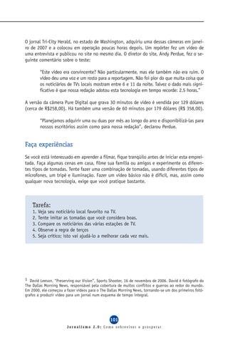 O jornal Tri-City Herald, no estado de Washington, adquiriu uma dessas câmeras em janei-
ro de 2007 e a colocou em operação poucas horas depois. Um repórter fez um vídeo de
uma entrevista e publicou no site no mesmo dia. O diretor do site, Andy Perdue, fez o se-
guinte comentário sobre o teste:

          “Este vídeo era convincente? Não particularmente, mas ele também não era ruim. O
          vídeo deu uma voz e um rosto para a reportagem. Não foi pior do que muita coisa que
          os noticiários de TVs locais mostram entre 6 e 11 da noite. Talvez o dado mais signi-
          ficativo é que nossa redação adotou esta tecnologia em tempo recorde: 2.5 horas.”

A versão da câmera Pure Digital que grava 30 minutos de vídeo é vendida por 129 dólares
(cerca de R$258,00). Há também uma versão de 60 minutos por 179 dólares (R$ 358,00).

          “Planejamos adquirir uma ou duas por mês ao longo do ano e disponibilizá-las para
          nossos escritórios assim como para nossa redação”, declarou Perdue.


Faça experiências
Se você está interessado em aprender a filmar, fique tranqüilo antes de iniciar esta emprei-
tada. Faça algumas cenas em casa, filme sua família ou amigos e experimente os diferen-
tes tipos de tomadas. Tente fazer uma combinação de tomadas, usando diferentes tipos de
microfones, um tripé e iluminação. Fazer um vídeo básico não é difícil, mas, assim como
qualquer nova tecnologia, exige que você pratique bastante.



    Tarefa:
    1.   Veja seu noticiário local favorito na TV.
    2.   Tente imitar as tomadas que você considera boas.
    3.   Compare os noticiários das várias estações de TV.
    4.   Observe a regra de terços
    5.   Seja crítico; isto vai ajudá-lo a melhorar cada vez mais.




1 David Leeson, “Preserving our Vision”, Sports Shooter, 16 de novembro de 2006. David é fotógrafo do
The Dallas Morning News, responsável pela cobertura de muitos conflitos e guerras ao redor do mundo.
Em 2000, ele começou a fazer vídeos para o The Dallas Morning News, tornando-se um dos primeiros fotó-
grafos a produzir vídeo para um jornal num esquema de tempo integral.




                                                101
                        Jornalismo 2.0: Como sobreviver e prosperar
 