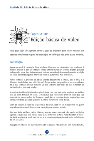 Capítulo 10: Edição básica de vídeo




                        Capítulo 10:
                        Edição básica de vídeo
Você pode usar um software barato e fácil de encontrar para inserir imagens em
estórias não-lineares ou para destacar clipes em vídeo que dão apoio a suas matérias.


Introdução
Agora que você já conseguiu filmar um bom vídeo com sua câmera (ou com o celular), é
hora de prepará-lo para ser visto por outros. Embora muitas das técnicas digitais que você
vai aprender neste livro independam do sistema operacional do seu equipamento, a edição
de vídeo apresenta algumas diferenças entre as plataformas Mac e Windows.

Vamos detalhar o processo de edição usando basicamente o iMovie, para o Mac, e o
Windows Movie Maker, para o PC. Por quê? Porque ambos são gratuitos, e um provavelmen-
te já está instalado em sua máquina. Os dois softwares são fáceis de usar e atendem às
tarefas básicas que você precisa.

A mágica do vídeo digital está na simplicidade com que você pode reordenar as seqüên-
cias de cenas filmadas em vídeo. É improvável que você queira criar um vídeo que seja
montado na mesma ordem de filmagem. A edição e a organização das seqüências e das
cenas permitirão que você apresente a estória exatamente como deseja.

Além de escolher a ordem de seqüências e de cenas, você vai ter de decidir se vai querer
usar elementos como trilha sonora e narração para contar a estória.

Um bom áudio vai fazer toda a diferença em seu vídeo, mas você não precisa se limitar
apenas ao áudio que está no seu video-tape. O iMovie e o Movie Maker facilitam a impor-
tação de arquivos de música ou de voz e os colocam exatamente onde terão mais impac-
to em seu vídeo.

Locução em off pode ser especialmente útil no caso de fitas gravadas com muito barulho.


                                          102
                     Jornalismo 2.0: Como sobreviver e prosperar
 