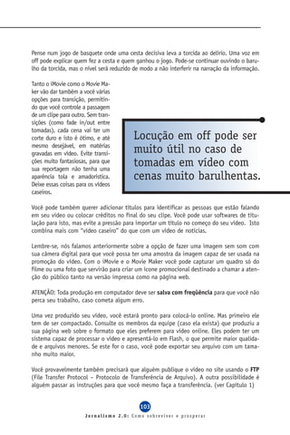 Pense num jogo de basquete onde uma cesta decisiva leva a torcida ao delírio. Uma voz em
off pode explicar quem fez a cesta e quem ganhou o jogo. Pode-se continuar ouvindo o baru-
lho da torcida, mas o nível será reduzido de modo a não interferir na narração da informação.

Tanto o iMovie como o Movie Ma-
ker vão dar também a você várias
opções para transição, permitin-
do que você controle a passagem
de um clipe para outro. Sem tran-
sições (como fade in/out entre
tomadas), cada cena vai ter um
corte duro e isto é ótimo, e até         Locução em off pode ser
mesmo desejável, em matérias
gravadas em vídeo. Evite transi-         muito útil no caso de
ções muito fantasiosas, para que
sua reportagem não tenha uma
                                         tomadas em vídeo com
aparência tola e amadorística.           cenas muito barulhentas.
Deixe essas coisas para os vídeos
caseiros.

Você pode também querer adicionar títulos para identificar as pessoas que estão falando
em seu vídeo ou colocar créditos no final do seu clipe. Você pode usar softwares de titu-
lação para isto, mas evite a pressão para importar um título no começo do seu vídeo. Isto
combina mais com “vídeo caseiro” do que com um vídeo de notícias.

Lembre-se, nós falamos anteriormente sobre a opção de fazer uma imagem sem som com
sua câmera digital para que você possa ter uma amostra da imagem capaz de ser usada na
promoção do vídeo. Com o iMovie e o Movie Maker você pode capturar um quadro só do
filme ou uma foto que servirão para criar um ícone promocional destinado a chamar a aten-
ção do público tanto na versão impressa como na página web.

ATENÇÃO: Toda produção em computador deve ser salva com freqüência para que você não
perca seu trabalho, caso cometa algum erro.

Uma vez produzido seu vídeo, você estará pronto para colocá-lo online. Mas primeiro ele
tem de ser compactado. Consulte os membros da equipe (caso ela exista) que produziu a
sua página web sobre o formato que eles preferem para vídeo online. Eles podem ter um
sistema capaz de processar o vídeo e apresentá-lo em Flash, o que permite maior qualida-
de e arquivos menores. Se este for o caso, você pode exportar seu arquivo com um tama-
nho muito maior.

Você provavelmente também precisará que alguém publique o vídeo no site usando o FTP
(File Transfer Protocol – Protocolo de Transferência de Arquivo). A outra possibilidade é
alguém passar as instruções para que você mesmo faça a transferência. (ver Capítulo 1)


                                            103
                      Jornalismo 2.0: Como sobreviver e prosperar
 