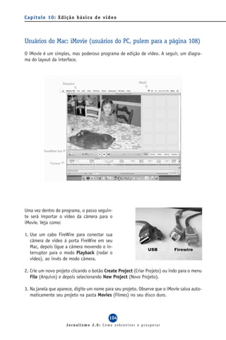 Capítulo 10: Edição básica de vídeo




Usuários do Mac: iMovie (usuários do PC, pulem para a página 108)
O iMovie é um simples, mas poderoso programa de edição de vídeo. A seguir, um diagra-
ma do layout da interface.




Uma vez dentro do programa, o passo seguin-
te será importar o vídeo da câmera para o
iMovie. Veja como:

1. Use um cabo FireWire para conectar sua
   câmera de vídeo à porta FireWire em seu
   Mac, depois ligue a câmera movendo o in-
   terruptor para o modo Playback (rodar o
   vídeo), ao invés de modo câmera.

2. Crie um novo projeto clicando o botão Create Project (Criar Projeto) ou indo para o menu
   File (Arquivo) e depois selecionando New Project (Novo Projeto).

3. Na janela que aparece, digite um nome para seu projeto. Observe que o iMovie salva auto-
   maticamente seu projeto na pasta Movies (Filmes) no seu disco duro.



                                           104
                     Jornalismo 2.0: Como sobreviver e prosperar
 