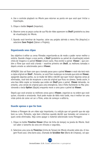 4. Use o controle playback no iMovie para retornar ao ponto em que você quer iniciar a
   importação.

5. Clique o botão Import (importar).

6. Observe como as peças curtas de sua fita de vídeo aparecem na Shelf (prateleira ou área
   de visualização) do iMovie.

7. Quando você terminar de importar, salve seu projeto abrindo o menu File (Arquivo) e
   selecione Save Project (Salvar o Projeto).


Organizando seus clipes

Seu objetivo é editar as cenas filmadas organizando-as de modo a poder narrar melhor a
estória. Quando chegar a esse ponto, a Shelf (prateleira ou painel de visualização) estará
cheia de imagens e o painel Viewer (visor) vazio. Para encher o painel Viewer – que con-
tém o filme que você está criando – examine primeiro em Shelf, as melhores tomadas e
depois arraste as selecionadas para o Viewer.

ATENÇÃO: Isto vai fazer com que a tomada passe para o painel Viewer e você não terá mais
a cópia original em Shelf . Portanto, se você fizer mudanças na tomada que está em Viewer,
apagando algumas partes, ou se mudar de idéia e decidir que quer incluir algumas cenas já
eliminadas, você terá de recapturar a cena do original que ficou na câmera. Sendo assim, é
uma boa idéia copiar as tomadas que estão em Shelf para o painel Viewer deixando, no
entanto, uma versão do original para uma emergência. Isto é feito facilmente no Mac pres-
sionando a tecla Option (Opção) enquanto move a cena para o painel do Viewer.

Depois que você arrastar as melhores cenas para o Viewer, organize-as na ordem que você
quiser, clicando e arrastando. Você pode mudar de idéia mais tarde, mas é melhor ter uma
visão prévia de como vai ser o filme, antes de começar a editá-lo.


Guarde apenas o que for bom

Embora a filmagem de um vídeo seja importante, é a edição que vai garantir que ele seja
bom ou ruim. Portanto, seja bem criterioso quando decidir que tomadas vai conservar e
quais serão eliminadas. Veja como apagar o material selecionado numa filmagem:

1. Clique no botão Timeline Viewer (Visor da linha do tempo) na janela do iMovie. Você
   vai saber o tamanho da cena em minutos e segundos.

2. Selecione uma cena da TimeLine (Linha do Tempo) do iMovie clicando sobre ela. A ima-
   gem ficará azul. Uma barra azul, chamada de Scrubber Bar (Barra de Limpeza), vai apa-


                                          105
                     Jornalismo 2.0: Como sobreviver e prosperar
 