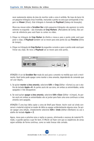 Capítulo 10: Edição básica de vídeo




  recer exatamente abaixo da área do monitor onde a cena é exibida. No topo da barra há
  um pequeno triângulo cinza invertido, marcando o ponto na cena que corresponde à ima-
  gem no Viewer (Visor). Este triângulo é chamado de PlayHead (Cabeça de Gravação).

  Mova seu mouse sobre a Scrubber Bar e dois pequenos triângulos vão aparecer no canto
  extremo na esquerda – são chamados de Crop Markers (Marcadores de Corte). Eles ser-
  vem de referência para você fazer os cortes no vídeo.

3. Clique no triângulo do Crop Marker da direita e mova-o para o ponto onde você quer
   parar o clipe. A Playhead também vai se mover para este ponto da sua Timeline (linha
   de tempo).

4. Clique no triângulo do Crop Marker da esquerda e arraste-o para o ponto onde você quer
   iniciar seu clipe. De novo a Playhead vai se mover para este ponto.




ATENÇÃO: A cor da Scrubber Bar muda do azul para o amarelo na medida que você a movi-
menta. Você tanto pode apagar como manter a área amarela, dependendo do comando que
vai usar depois.

5. Se quiser manter a área amarela, selecione Edit -> Crop (Editar ->Cortar) ou use o ata-
   lho do teclado Apple->K. As partes azuis de sua cena, em ambas as extremidades, serão
   apagadas e irão desaparecer.

6. Se você quiser apagar a área amarela, selecione Edit->Clear (Editar ->Limpar). As par-
   tes azuis em ambas as extremidades vão se juntar para fazer uma cena contínua e a área
   amarela será apagada.

ATENÇÃO: É uma boa idéia copiar a cena de Shelf para Viewer. Assim você vai ainda con-
servar o material original se mudar de idéia ou apagar acidentalmente alguma cena. Se qui-
ser apagar uma edição, simplesmente selecione Edit-> Undo (Editar->Desfazer) ou use o
atalho do teclado Apple-> Z.

Agora, mova para a próxima cena e repita os passos, eliminando o excesso de material fil-
mado, e guarde apenas o que for bom. O iMovie vai fazer com que as seqüências de cenas
sejam exibidas de forma contínua, como se nada tivesse sido cortado.



                                           106
                     Jornalismo 2.0: Como sobreviver e prosperar
 