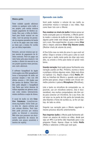 Operando com áudio
Música grátis
                                       Você pode modular o volume do seu áudio ou
Tome cuidado quando adicionar
                                       acrescentar música e narração a seu vídeo. Veja
música ou qualquer outro áudio a
                                       como fazer isto com o iMovie:
seu projeto, pois muitas músicas
exigem pagamento de direitos au-
torais. Para usar a trilha do Radio-   Para modular os níveis de áudio: Embora possa ser
head para fundo musical em seu         muito avançado para os iniciantes, o iMovie permi-
vídeo, você vai precisar de permis-    te mudar o volume do áudio em todo o clipe ou em
são da empresa gravadora da banda      alguma parte onde você deseje aumentar ou dimi-
e vai ter de pagar uma taxa todas      nuir o som. Para experimentar, vá para o menu View
as vezes que a música for ouvida       (Ver) e depois selecione Show Clip Volume Levels
por um leitor/espectador.              (Mostrar níveis de volume da cena).

Portanto, procure músicas que se-      A fina linha roxa no meio da cena é o que você vai
jam isentas de pagamento de di-        editar. Clique e arraste a linha para o alto se você
reitos autorais. Você irá pagar um     quiser que o áudio nesta parte do clipe seja mais
valor baixo pela peça musical e vai    alto, ou arraste a linha para baixo se quiser mais
receber o direito de executá-la em     baixo.
seu projeto quantas vezes precisar,
sem custo adicional.
                                       Usando narração: Você pode gravar facilmente uma
O software GarageBand da Apple         narração usando um Mac. Primeiro, escreva o texto
(www.apple.com/ilife/garageband)       e pratique a leitura algumas vezes. (Veja mais dicas
torna a incorporação de áudio um       no Capítulo 11). Depois clique a tecla Media (Mí-
processo simples e vem com 200         dia) na interface do iMovie e, quando você estiver
efeitos sonoros e 100 jingles que      pronto para gravar, clique o botão com círculo ver-
são isentos de direitos. Você tam-     melho próximo à palavra Microphone (Microfone).
bém pode adquirir o GarageBand
Jam Packs que inclui dezenas de        Leia o texto no microfone do computador ou, se
trilhas separadas em gêneros musi-     possível, use um microfone externo. Isto é reco-
cais como música internacional,        mendável, mas muitos computadores não têm saí-
música sinfônica e seção de ritmos.    da para conectar um microfone. Se o seu tiver, ele
                                       vai estar ou na parte de trás perto da tomada dos
O canal de áudio no site Crea-         alto-falantes e fones de ouvidos ou, se for um lap-
tive Commons (creativecom-
                                       top, do lado ou atrás.
mons.org/áudio) inclui links pa-
ra sites de alguns artistas que
não cobram direitos. Você tam-
                                       Importe sua narração para o iMovie seguindo o
bém pode procurar por música           mesmo processo descrito anteriormente.
grátis na Internet e encontrar
Web sites que possuem um aluci-        Para importar áudio: o iMovie pode facilmente adi-
nante repertório de música de          cionar um arquivo de música ao vídeo, desde que
estúdio com preços acessíveis e        seja um MP3 e já tenha sido importado para o seu
isentos de royalty.                    programa iTunes. Apenas clique no botão Media
                                       (Mídia) e selecione a trilha que você quer.


                                          107
                     Jornalismo 2.0: Como sobreviver e prosperar
 