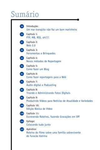 Sumário
  10    Introdução:
        Um mar tranqüilo não faz um bom marinheiro
  13    Capítulo 1:
        FTP, MB, RSS, oh!!!!
  27    Capítulo 2:
        Web 2.0
  36    Capítulo 3:
        Ferramentas e Brinquedos
  43    Capítulo 4:
        Novos métodos de Reportagem
  54    Capítulo 5:
        Como fazer um Blog
  64    Capítulo 6:
        Como fazer reportagens para a Web
  71    Capítulo 7:
        Áudio digital e Podcasting
  82    Capítulo 8:
        Tirando e Administrando Fotos Digitais
  91    Capítulo 9:
        Produzindo Vídeos para Notícias de Atualidade e Variedades
  102   Capítulo 10:
        Edição Básica de Vídeo
  118   Capítulo 11:
        Escrevendo Roteiros, fazendo Gravações em Off
  124   Epílogo:
        Colocando tudo junto
  127   Apêndice:
        Roteiro do filme sobre uma família sobrevivente
        do furacão Katrina
 