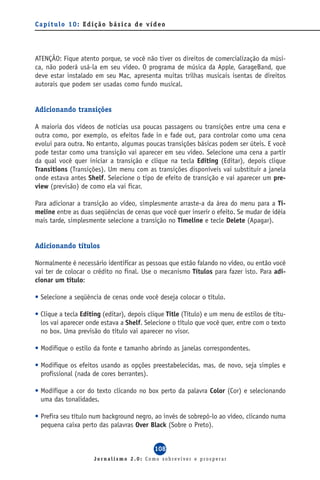 Capítulo 10: Edição básica de vídeo




ATENÇÃO: Fique atento porque, se você não tiver os direitos de comercialização da músi-
ca, não poderá usá-la em seu vídeo. O programa de música da Apple, GarageBand, que
deve estar instalado em seu Mac, apresenta muitas trilhas musicais isentas de direitos
autorais que podem ser usadas como fundo musical.


Adicionando transições

A maioria dos vídeos de notícias usa poucas passagens ou transições entre uma cena e
outra como, por exemplo, os efeitos fade in e fade out, para controlar como uma cena
evolui para outra. No entanto, algumas poucas transições básicas podem ser úteis. E você
pode testar como uma transição vai aparecer em seu vídeo. Selecione uma cena a partir
da qual você quer iniciar a transição e clique na tecla Editing (Editar), depois clique
Transitions (Transições). Um menu com as transições disponíveis vai substituir a janela
onde estava antes Shelf. Selecione o tipo de efeito de transição e vai aparecer um pre-
view (previsão) de como ela vai ficar.

Para adicionar a transição ao vídeo, simplesmente arraste-a da área do menu para a Ti-
meline entre as duas seqüências de cenas que você quer inserir o efeito. Se mudar de idéia
mais tarde, simplesmente selecione a transição no Timeline e tecle Delete (Apagar).


Adicionando títulos

Normalmente é necessário identificar as pessoas que estão falando no vídeo, ou então você
vai ter de colocar o crédito no final. Use o mecanismo Títulos para fazer isto. Para adi-
cionar um título:

• Selecione a seqüência de cenas onde você deseja colocar o título.

• Clique a tecla Editing (editar), depois clique Title (Título) e um menu de estilos de títu-
  los vai aparecer onde estava a Shelf. Selecione o título que você quer, entre com o texto
  no box. Uma previsão do título vai aparecer no visor.

• Modifique o estilo da fonte e tamanho abrindo as janelas correspondentes.

• Modifique os efeitos usando as opções preestabelecidas, mas, de novo, seja simples e
  profissional (nada de cores berrantes).

• Modifique a cor do texto clicando no box perto da palavra Color (Cor) e selecionando
  uma das tonalidades.

• Prefira seu título num background negro, ao invés de sobrepô-lo ao vídeo, clicando numa
  pequena caixa perto das palavras Over Black (Sobre o Preto).


                                            108
                     Jornalismo 2.0: Como sobreviver e prosperar
 