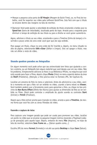 • Marque a pequena caixa perto de QT Margin (Margem do Quick Time), se, no final do tra-
  balho, você for exportar seu vídeo pelo software QuickTime. Isto fará com que o título
  se encaixe dentro das margens na tela do monitor.

• Opcional: Você pode ajustar a velocidade de exibição do título arrastando o botão azul na
  Speed bar (barra de velocidade), localizada perto do topo. Arraste para a esquerda para
  diminuir o tempo de exibição do seu título ou para a direita se você quiser aumentá-la.

Agora, adicione o título ao seu vídeo, arrastando-o para a Timeline (linha do tempo) e in-
serindo-o pouco antes da cena onde você quer que ele seja exibido.

Para apagar um título, clique na cena onde ele foi inserido e, depois, no menu situado no
alto da página, selecionando Edit->Clear (Editar e Limpar). Isto vai apagar o título, mas
não vai afetar o resto do vídeo.



Usando quadros parados ou fotografias

Em algum momento você pode achar que seu entrevistado tem fotos que ajudarão a con-
tar a estória, ou um fotógrafo tem algum material que você deseja usar em seu vídeo. Não
há problema. Simplesmente adicione as fotos à sua Biblioteca iPhoto, na máquina que você
está usando para fazer o filme, depois clique Photo (Foto) no menu especial abaixo da área
da Shelf (Prateleira). (Atenção: a foto precisa estar no formato JPG. Ver Capítulo 8).

Localize um amostra da foto no menu e selecione. Antes de adicioná-la a seu vídeo, acer-
te o momento em que a foto vai ser exibida no vídeo, usando a barra móvel no Viewer.
Você também poderá usar a ferramenta zoom para aproximar a foto, ou clique no box pró-
ximo do Ken Burns Effect (Efeito Ken Burns) para ajustar as dimensões da foto ao ser exi-
bida no filme. (Você pode controlar a amplitude do ajuste usando os controles Start
(Iniciar) e Finish (Finalizar).

Depois que a foto estiver pronta para inserção no vídeo, arraste-a para a Timeline, da mes-
ma forma que você fez com as cenas filmadas do vídeo.


Fazendo a captura de telas

Para capturar uma imagem parada que pode ser usada para promover seu vídeo, localize
um ponto no vídeo que se encaixe na pequena imagem icônica movendo a Playhead (cabe-
ça de gravação) para aquele lugar. Depois, embaixo do menu File (Arquivo), no topo da
tela do monitor, selecione Save Frame as ... (Salvar quadro como...)

Escolha JPG do menu Format (Formato) e vá até sua pasta Desktop e clique Save (Salvar).


                                           109
                     Jornalismo 2.0: Como sobreviver e prosperar
 
